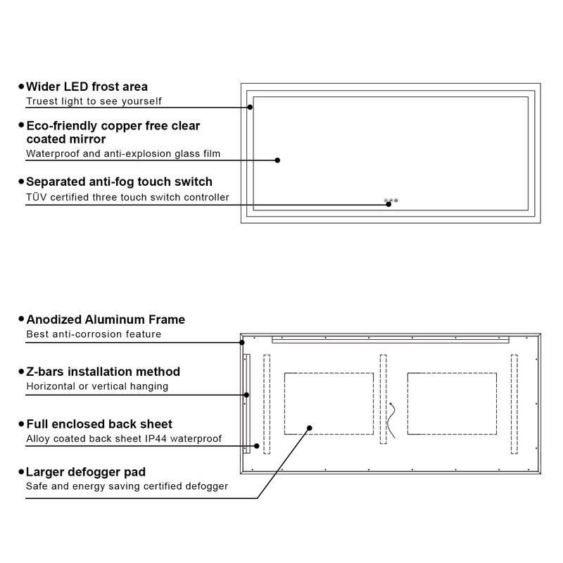 - Wider LED frost area
  - Truest light to see yourself

- Eco-friendly copper free clear coated mirror
  - Waterproof and anti-explosion glass film

- Separated anti-fog touch switch
  - TUV certified three touch switch controller

- Anodized Aluminum Frame
  - Best anti-corrosion feature

- Z-bars installation method
  - Horizontal or vertical hanging

- Full enclosed back sheet
  - Alloy coated back sheet IP44 waterproof

- Larger defogger pad
  - Safe and energy saving certified defogger