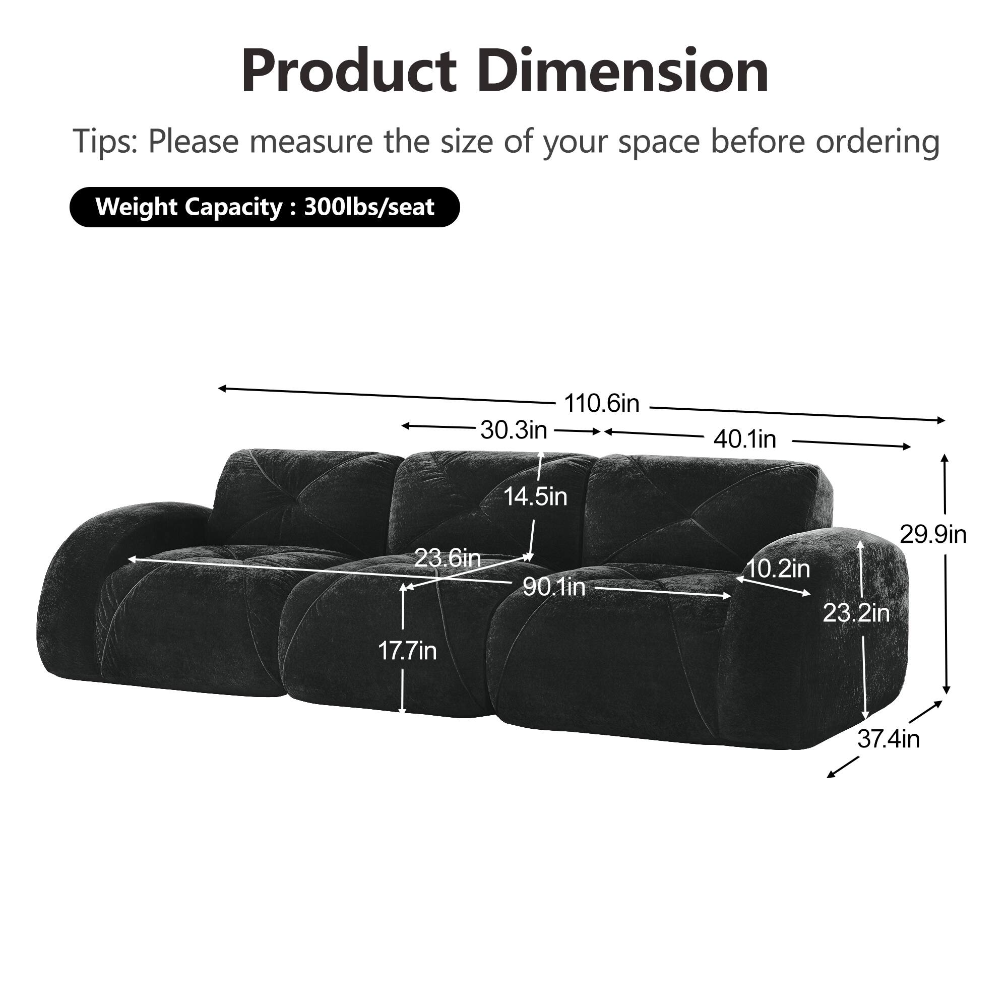 Product Dimension  
Tips: Please measure the size of your space before ordering  
Weight Capacity: 300lbs/seat  

- 110.6in  
- 30.3in  
- 40.1in  
- 14.5in  
- 23.6in  
- 90.1in  
- 17.7in  
- 29.9in  
- 10.2in  
- 23.2in  
- 37.4in