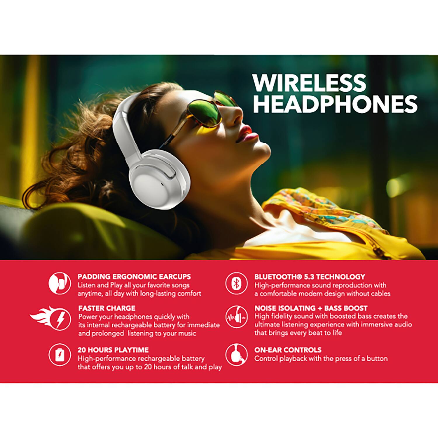WIRELESS HEADPHONES

PADDING ERGONOMIC EAR CUPS
Listen and Play all your favorite songs anytime, all day with long-lasting comfort

FASTER CHARGE
Power your headphones quickly with its internal rechargeable battery for immediate and prolonged listening to your music

20 HOURS PLAYTIME
High-performance rechargeable battery that offers you up to 20 hours of talk and play

BLUETOOTH 5.3 TECHNOLOGY
High-performance sound reproduction with a comfortable modern design without cables

NOISE ISOLATING + BASS BOOST
High fidelity sound with boosted bass creates the ultimate listening experience with immersive audio that brings every beat to life

ON-EAR CONTROLS
Control playback with the press of a button
