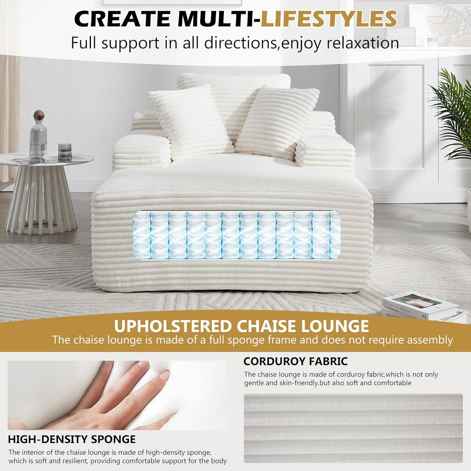CREATE MULTI-LIFESTYLES  
Full support in all directions, enjoy relaxation  

UPHOLSTERED CHAISE LOUNGE  
The chaise lounge is made of a full sponge frame and does not require assembly  

CORDUROY FABRIC  
The chaise lounge is made of corduroy fabric, which is not only gentle and skin-friendly, but also soft and comfortable  

HIGH-DENSITY SPONGE  
The interior of the chaise lounge is made of high-density sponge, which is soft and resilient, providing comfortable support for the body