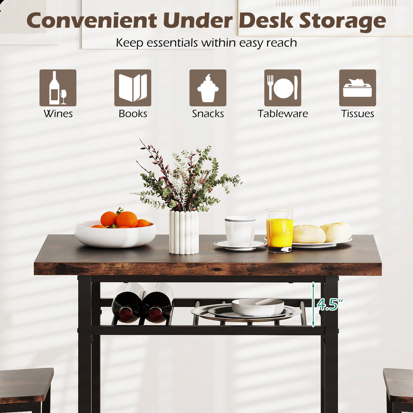 Convenient Under Desk Storage  
Keep essentials within easy reach  
Wines  
Books  
Snacks  
Tableware  
Tissues  

4.5"