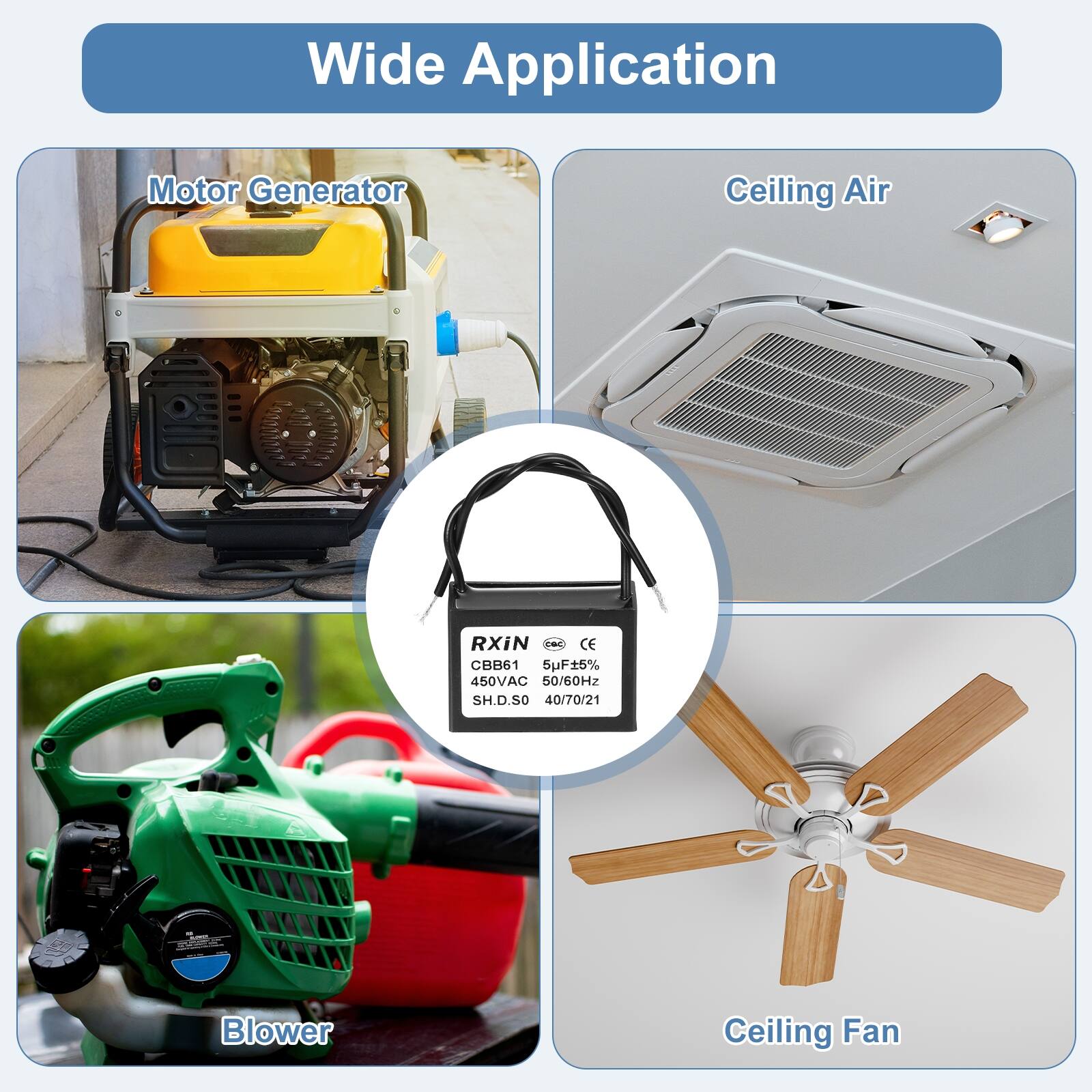Wide Application

Motor Generator

Ceiling Air

Blower

Ceiling Fan

RXiN  
CBB61  
6uF±5%  
450VAC  
50/60Hz  
SH.D.SO  
40/70/21