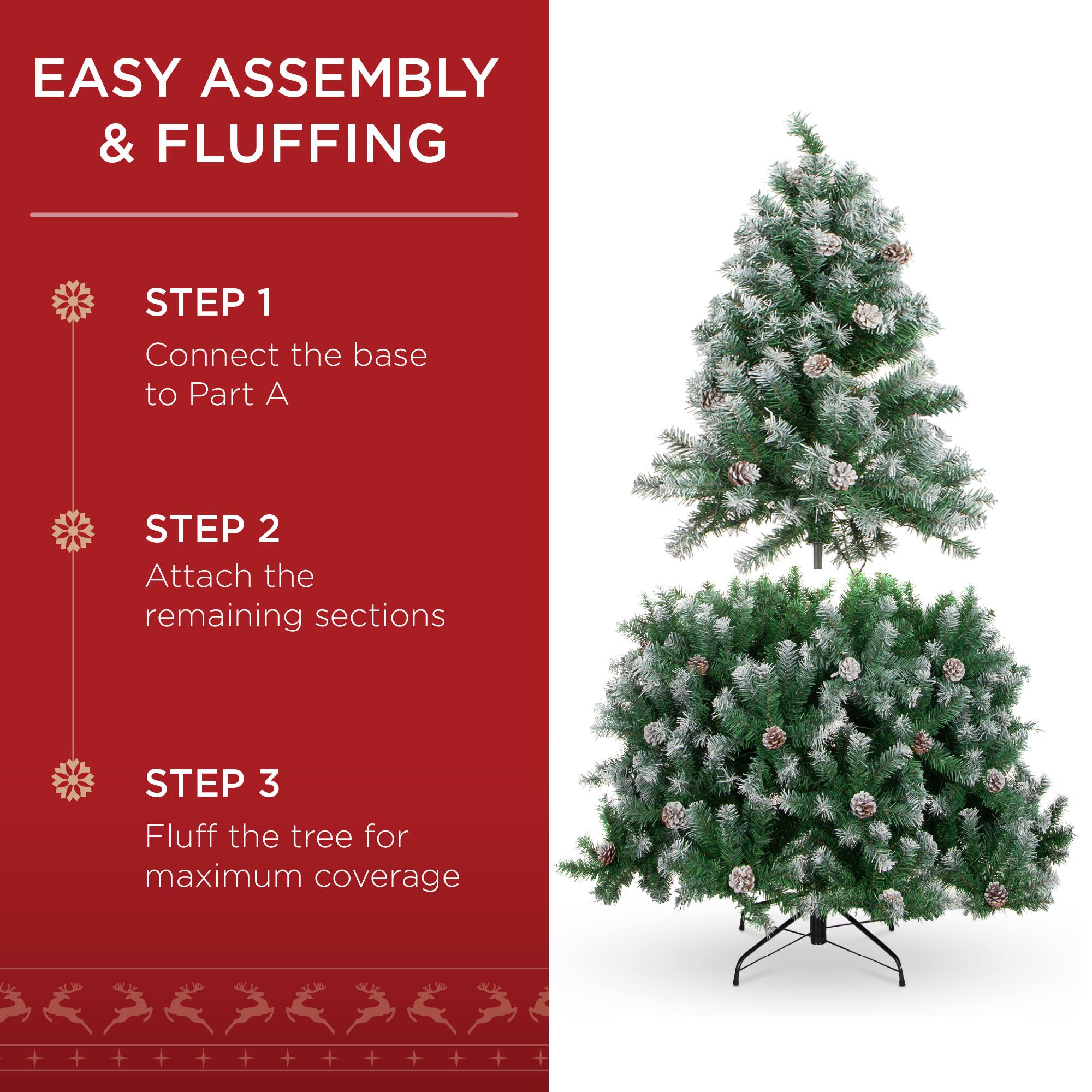 EASY ASSEMBLY & FLUFFING

STEP 1  
Connect the base to Part A

STEP 2  
Attach the remaining sections

STEP 3  
Fluff the tree for maximum coverage