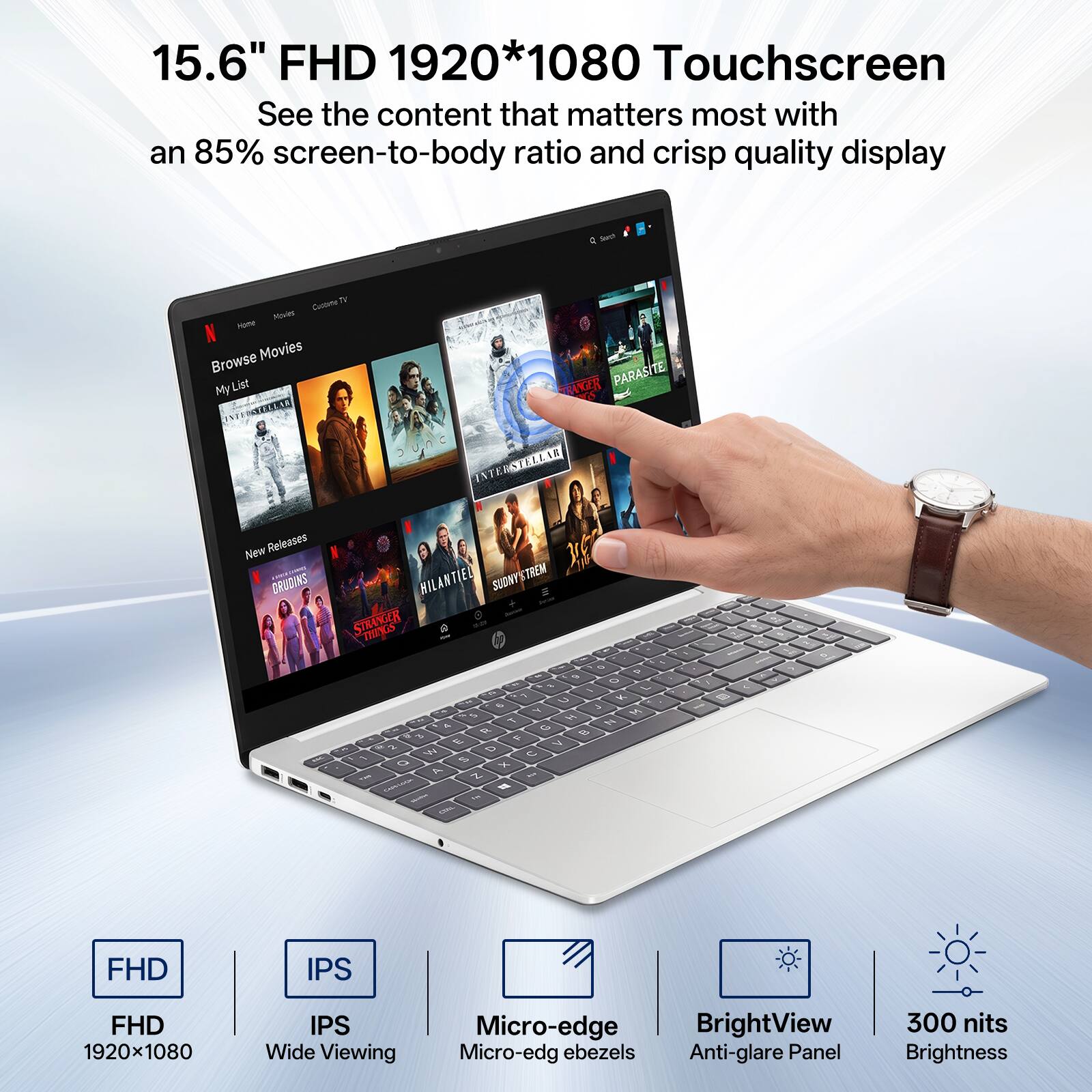 15.6" FHD 1920*1080 Touchscreen  
See the content that matters most with an 85% screen-to-body ratio and crisp quality display

Q Search  
TV Cooking Movies Home Browse Movies My List ANGER PARASITE INTERSTELLAR New Releases CRUDINS HILANTIEL SUDNY TREM STRANGER THINGS - O D 6 O & 7 - a C K G  4 M 5 H . Y N R G  3 F 2  > W 0  1 % o x A N ... 

FHD  
IPS  
FHD 1920x1080  
IPS Wide Viewing  
Micro-edge BrightView Micro-edg ebezels Anti-glare Panel  
300 nits Brightness