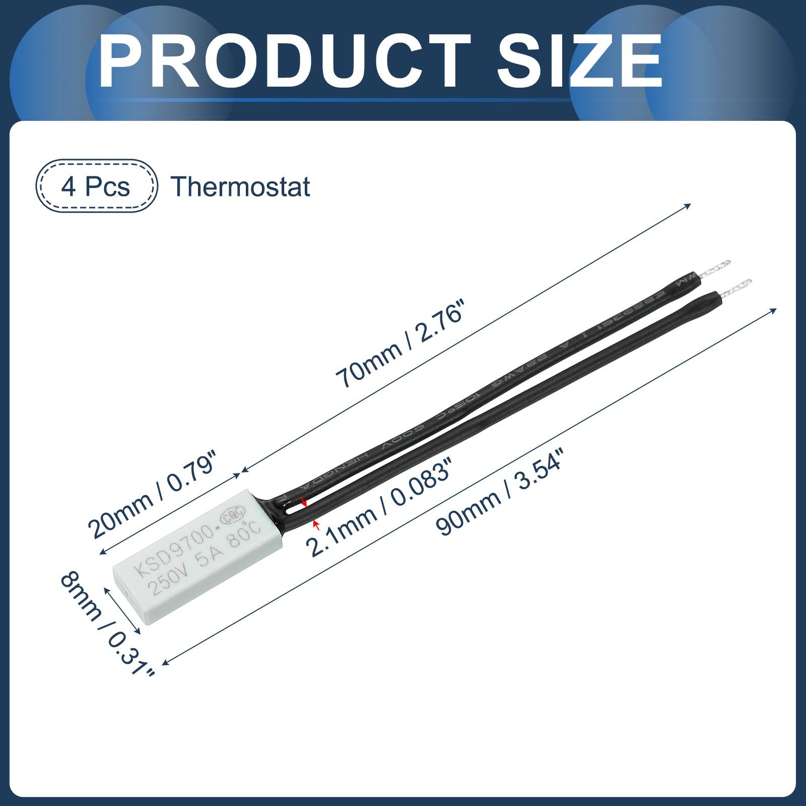 PRODUCT SIZE

4 Pcs Thermostat

- 70mm / 2.76"
- 20mm / 0.79"
- 8mm / 0.31"
- 2.1mm / 0.083"
- 90mm / 3.54"

Cac 80°C

KSD9700

250V 5A