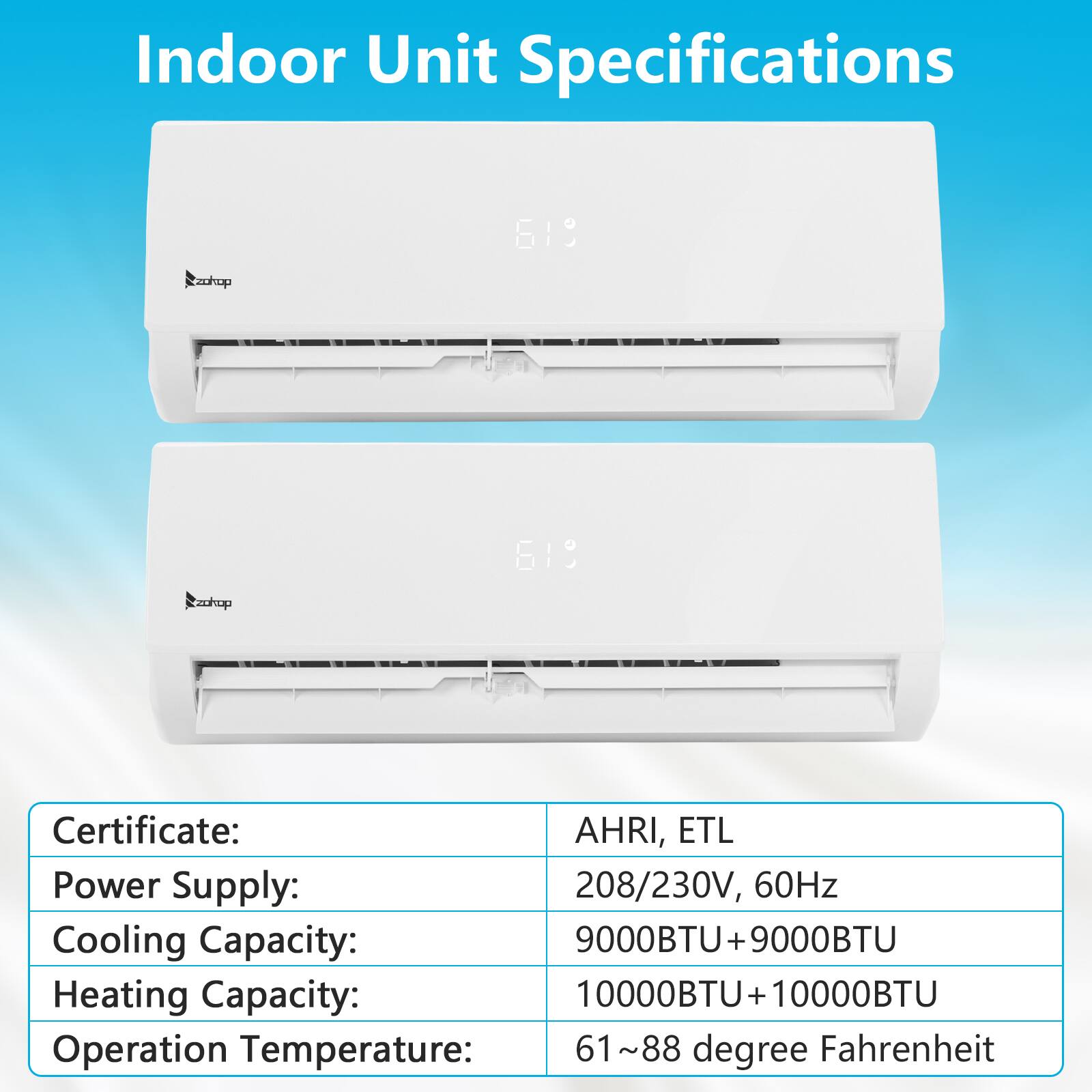 Indoor Unit Specifications

Certificate: AHRI, ETL  
Power Supply: 208/230V, 60Hz  
Cooling Capacity: 9000BTU + 9000BTU  
Heating Capacity: 10000BTU + 10000BTU  
Operation Temperature: 61~88 degree Fahrenheit