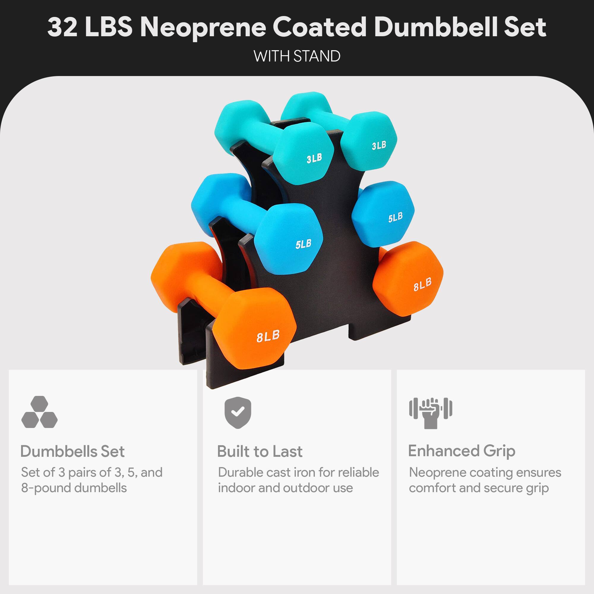 32 LBS Neoprene Coated Dumbbell Set WITH STAND

3LB 3LB 5LB 5LB 8LB 8LB

Dumbbells Set
Set of 3 pairs of 3, 5, and 8-pound dumbbells

Built to Last
Durable cast iron for reliable indoor and outdoor use

Enhanced Grip
Neoprene coating ensures comfort and secure grip
