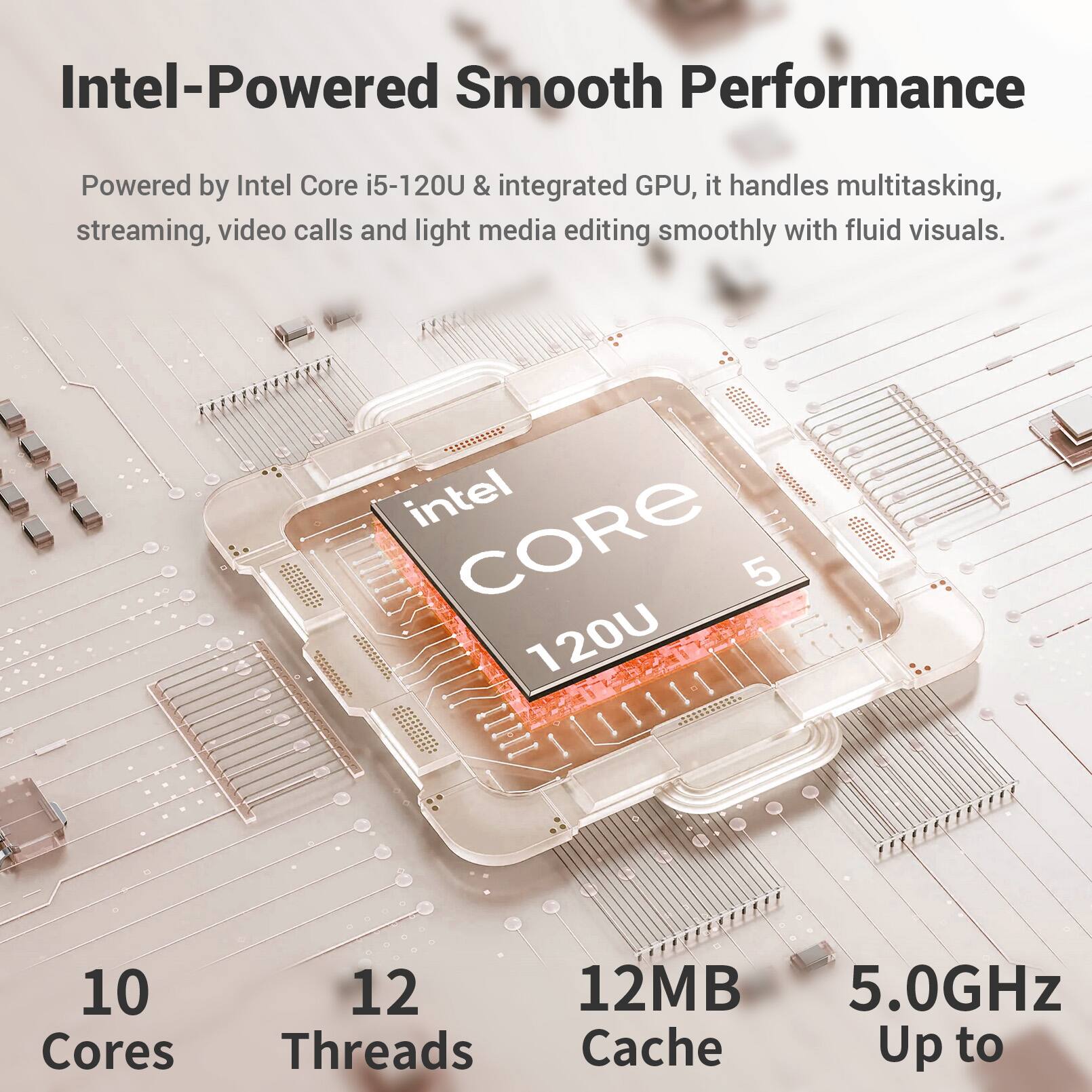 Intel-Powered Smooth Performance

Powered by Intel Core i5-120U & integrated GPU, it handles multitasking, streaming, video calls and light media editing smoothly with fluid visuals.

- 10 Cores
- 12 Threads
- 12MB Cache
- Up to 5.0GHz