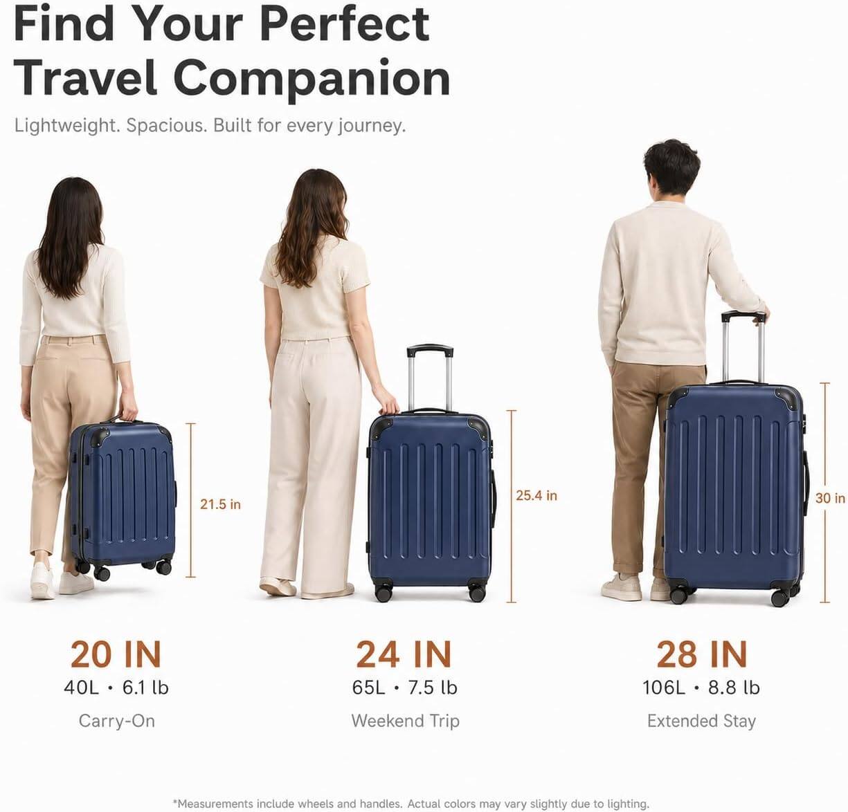 Find Your Perfect Travel Companion

Lightweight. Spacious. Built for every journey.

20 IN  
40L • 6.1 lb  
Carry-On

24 IN  
65L • 7.5 lb  
Weekend Trip

28 IN  
106L • 8.8 lb  
Extended Stay

*Measurements include wheels and handles. Actual colors may vary slightly due to lighting.