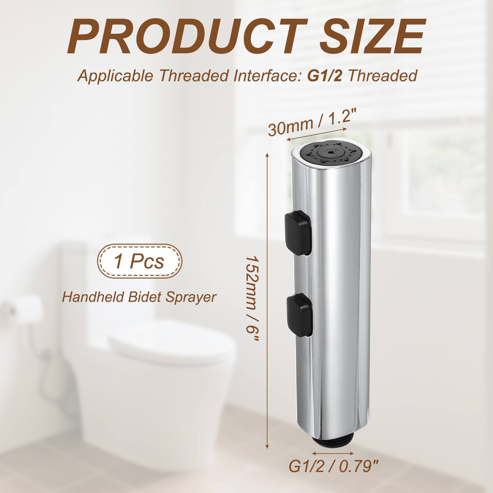 PRODUCT SIZE  
Applicable Threaded Interface: G1/2 Threaded  
30mm / 1.2"  
1 Pcs Handheld Bidet Sprayer  
152mm / 6"  
G1/2 / 0.79"