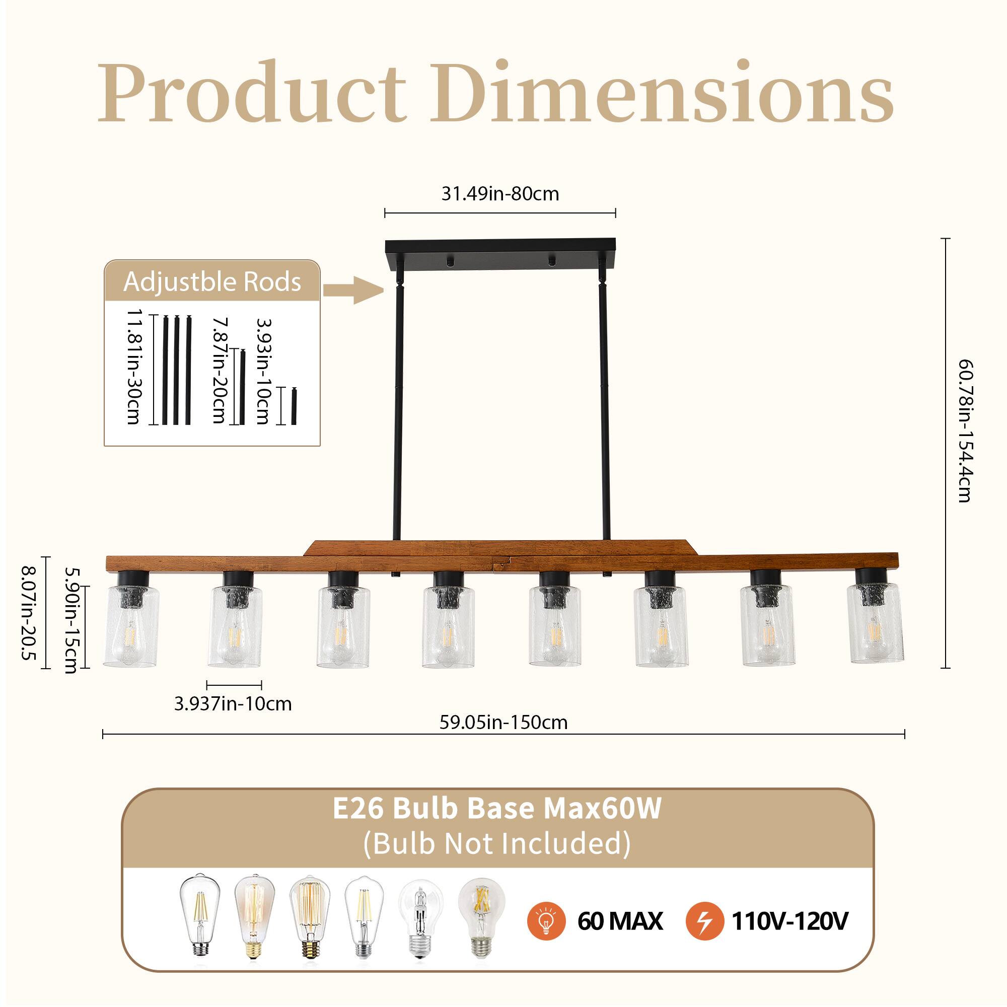 Product Dimensions  
31.49in-80cm  
8.07in-20.5cm  
Adjustable Rods  
11.81in-30cm  
7.87in-20cm  
3.93in-10cm  
5.90in-15cm  
3.937in-10cm  
59.05in-150cm  
60.78in-154.4cm  

E26 Bulb Base Max60W (Bulb Not Included)  
60 MAX  
110V-120V