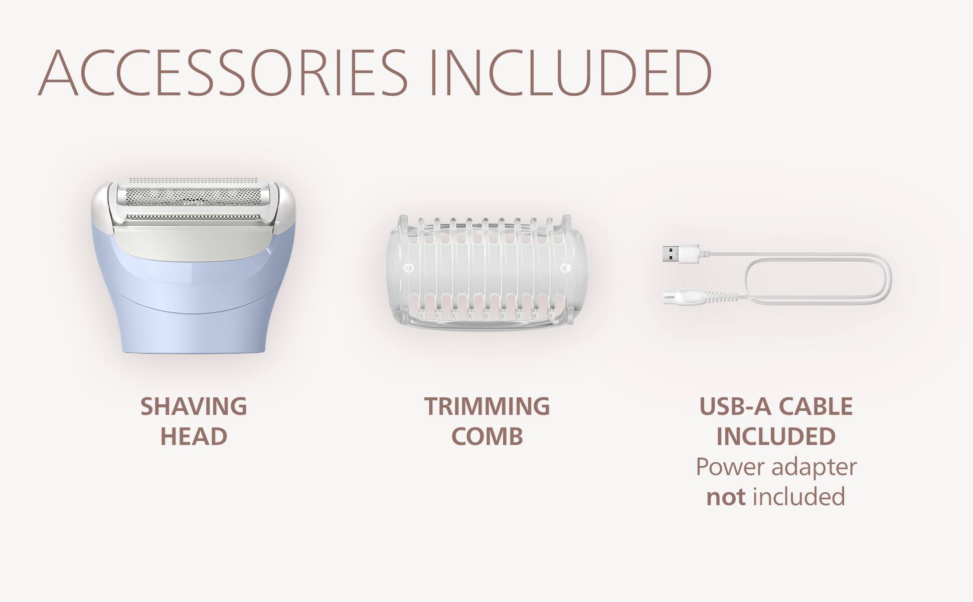 ACCESSORIES INCLUDED

SHAVING HEAD

TRIMMING COMB

USB-A CABLE INCLUDED

Power adapter not included