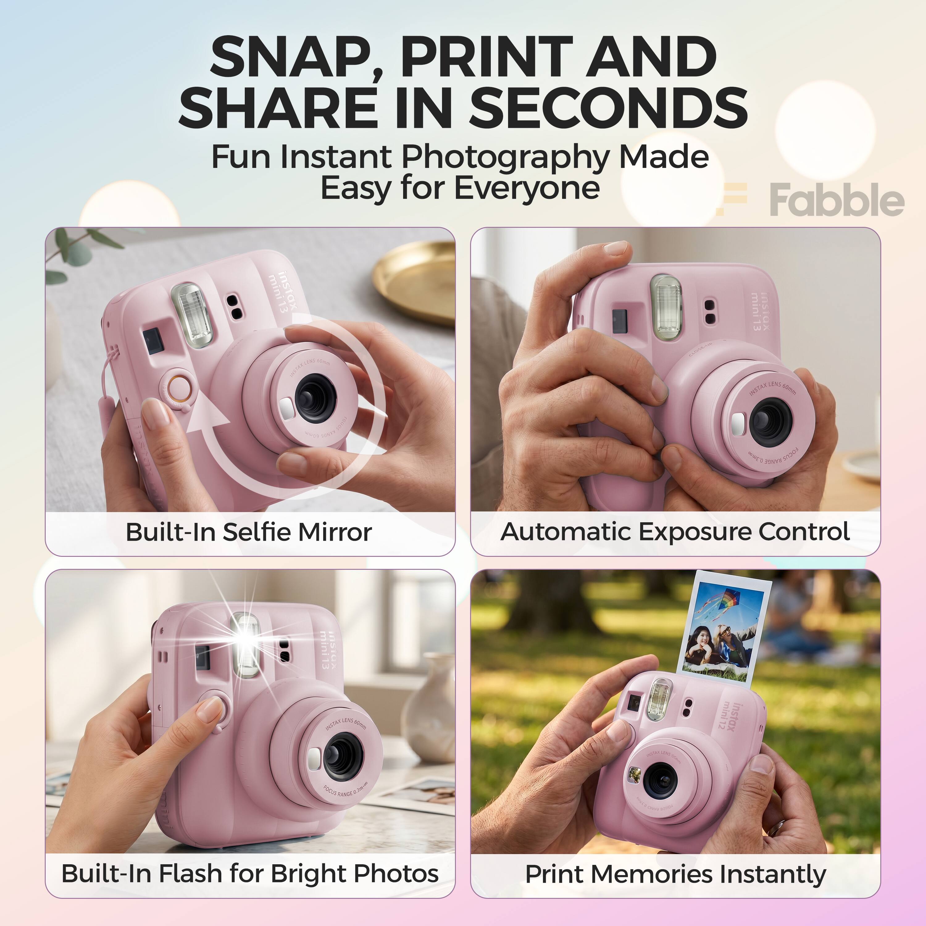 SNAP, PRINT AND SHARE IN SECONDS  
Fun Instant Photography Made Easy for Everyone  
Fabble mini13 instax mini  
Built-In Selfie Mirror  
Automatic Exposure Control  
Built-In Flash for Bright Photos  
Print Memories Instantly
