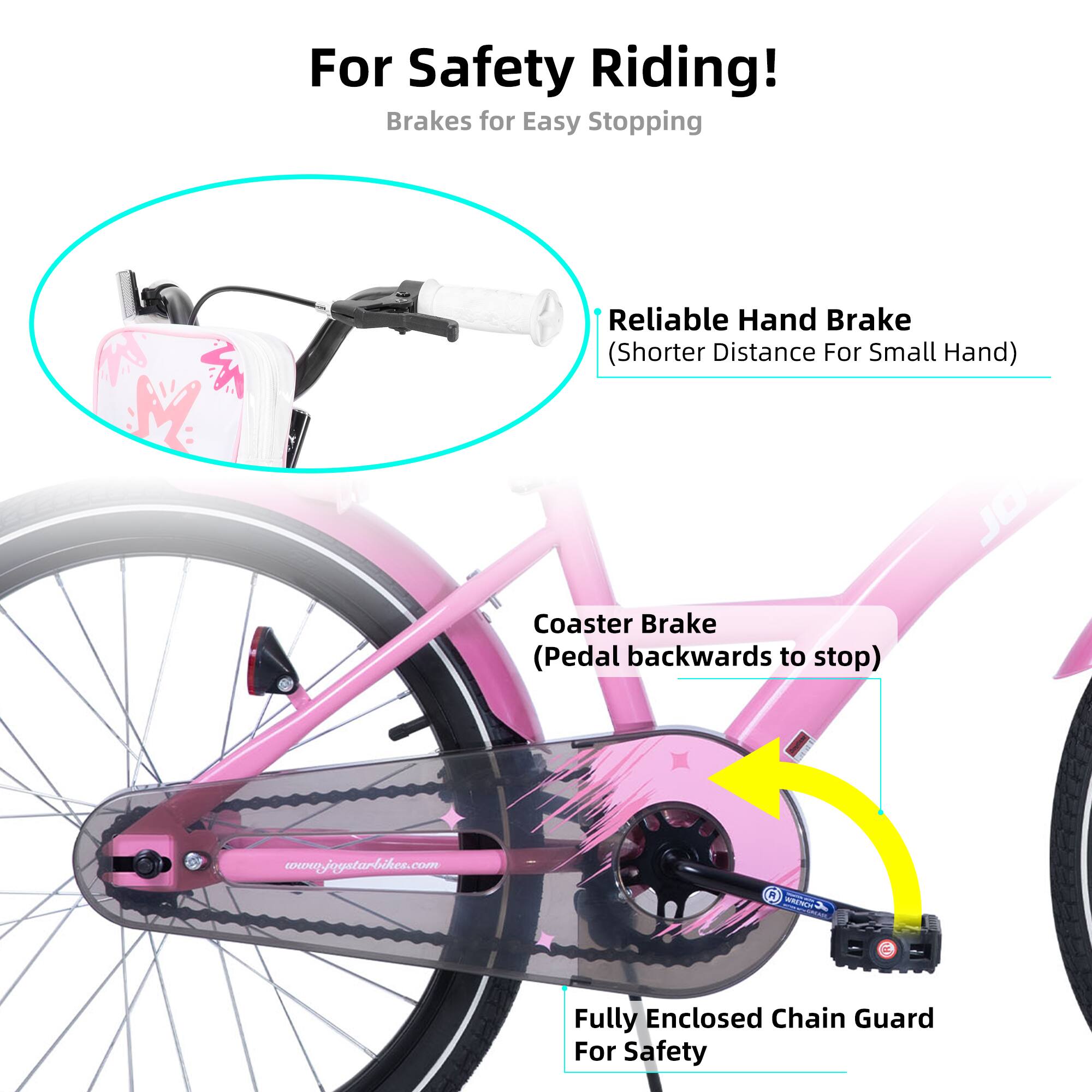 For Safety Riding!  
Brakes for Easy Stopping  
- Reliable Hand Brake (Shorter Distance For Small Hand)  
- Coaster Brake (Pedal backwards to stop)  
- Fully Enclosed Chain Guard For Safety  

www.joystarbike.com