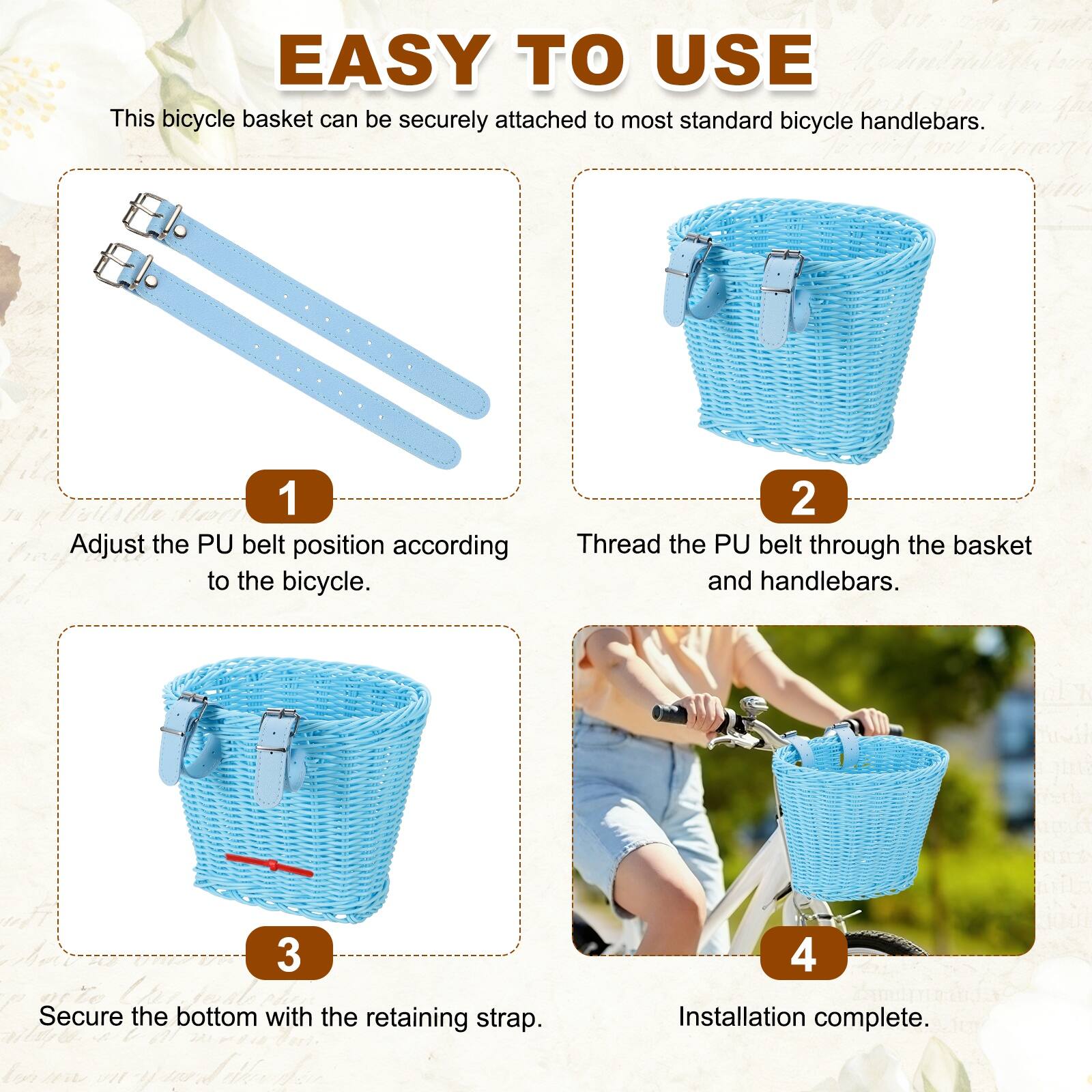 EASY TO USE

This bicycle basket can be securely attached to most standard bicycle handlebars.

1. Adjust the PU belt position according to the bicycle.
2. Thread the PU belt through the basket and handlebars.
3. Secure the bottom with the retaining strap.
4. Installation complete.