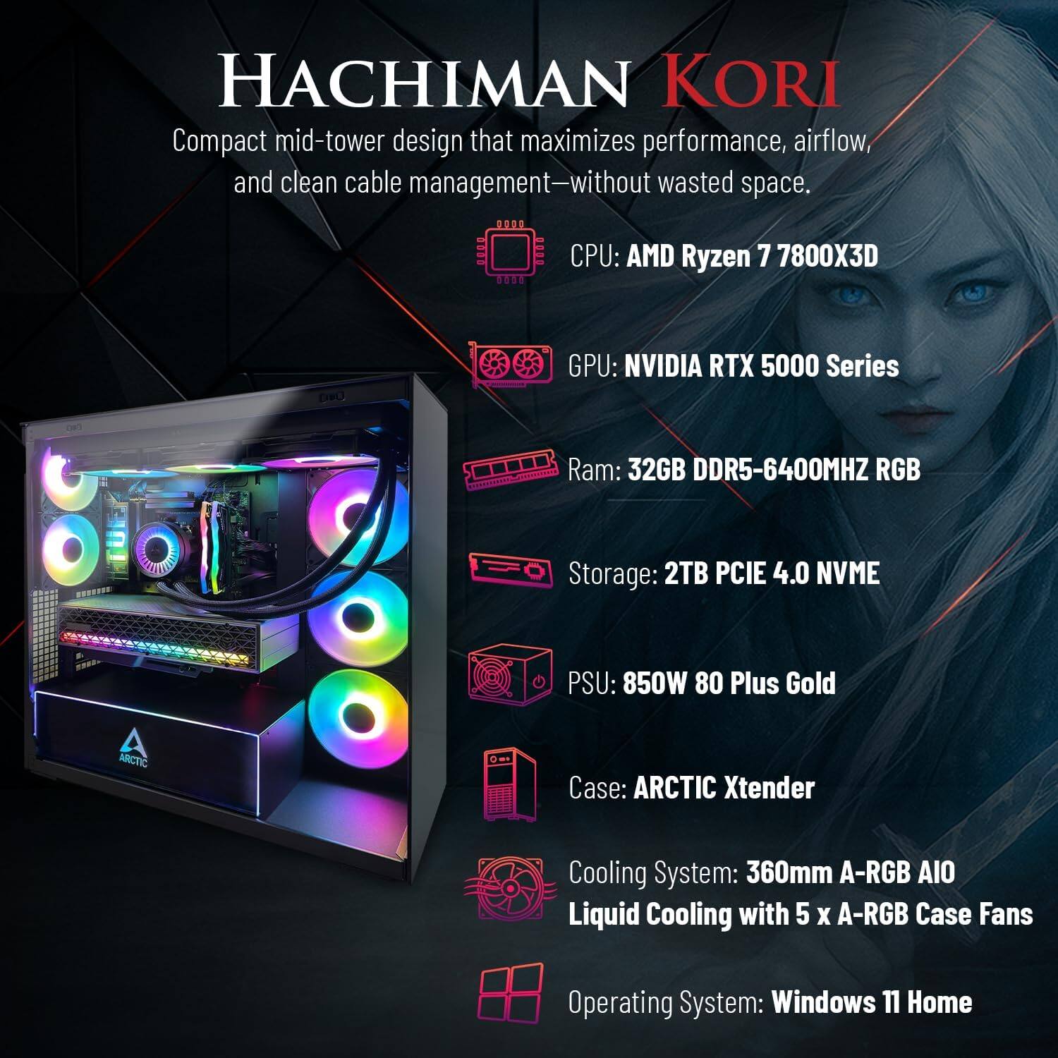 HACHIMAN KORI  
Compact mid-tower design that maximizes performance, airflow, and clean cable management—without wasted space.  

CPU: AMD Ryzen 7 7800X3D  
GPU: NVIDIA RTX 5000 Series  
RAM: 32GB DDR5-6400MHz RGB  
Storage: 2TB PCIe 4.0 NVME  
PSU: 850W 80 Plus Gold  
Case: ARCTIC Xtender  
Cooling System: 360mm A-RGB AIO Liquid Cooling with 5 x A-RGB Case Fans  
Operating System: Windows 11 Home