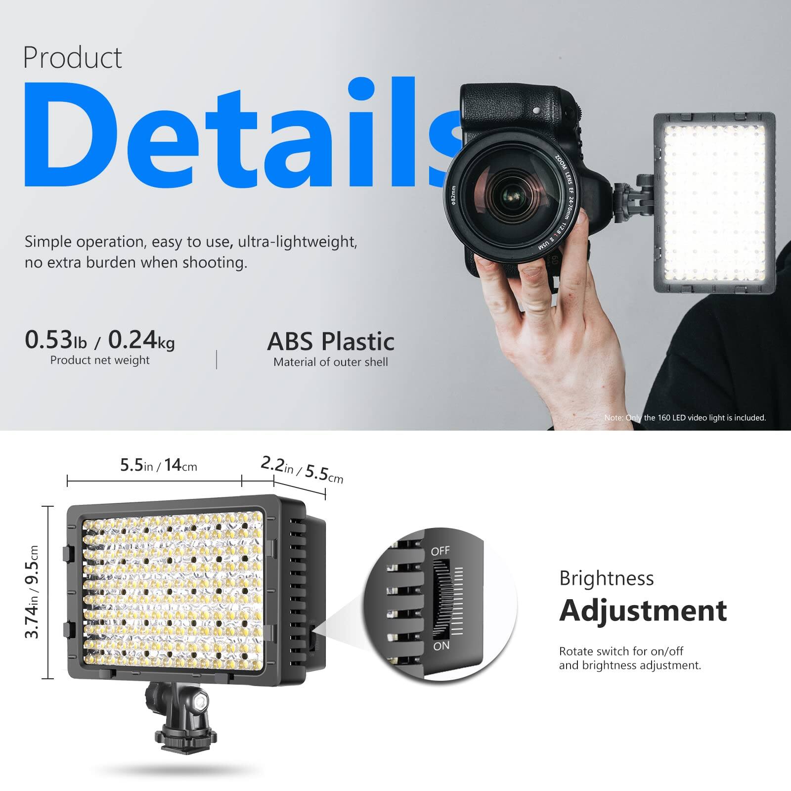 Product Details

Simple operation, easy to use, ultra-lightweight, no extra burden when shooting.

0.53lb / 0.24kg  
Product net weight

ABS Plastic  
Material of outer shell

Note: Only the 160 LED video light is included.

5.5in / 14cm  
2.2in / 5.5cm  
3.74in / 9.5cm

Brightness Adjustment  
Rotate switch for on/off and brightness adjustment.