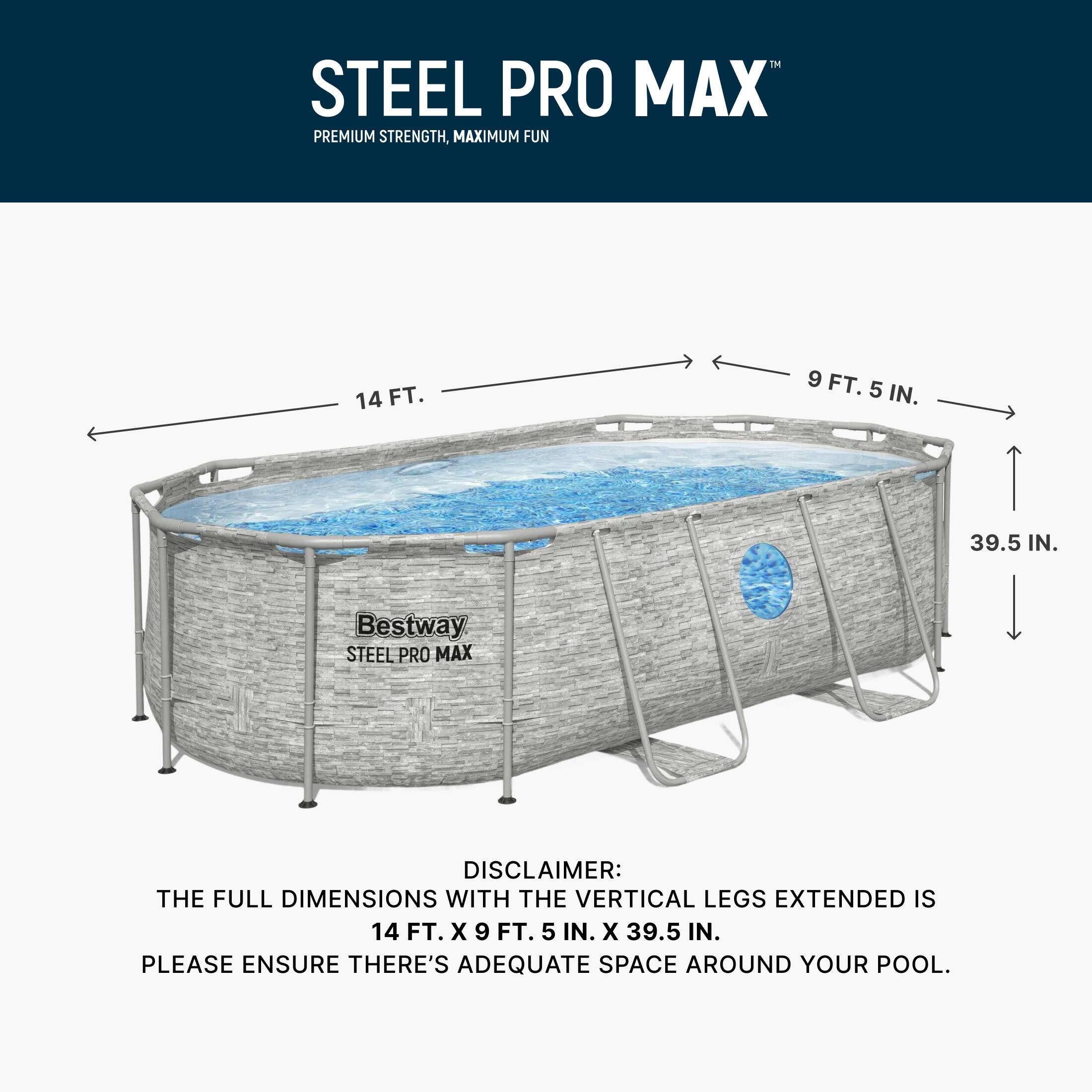 STEEL PRO MAX  
PREMIUM STRENGTH, MAXIMUM FUN  

14 FT.  
9 FT. 5 IN.  
39.5 IN.  

DISCLAIMER: THE FULL DIMENSIONS WITH THE VERTICAL LEGS EXTENDED IS 14 FT. X 9 FT. 5 IN. X 39.5 IN. PLEASE ENSURE THERE'S ADEQUATE SPACE AROUND YOUR POOL.