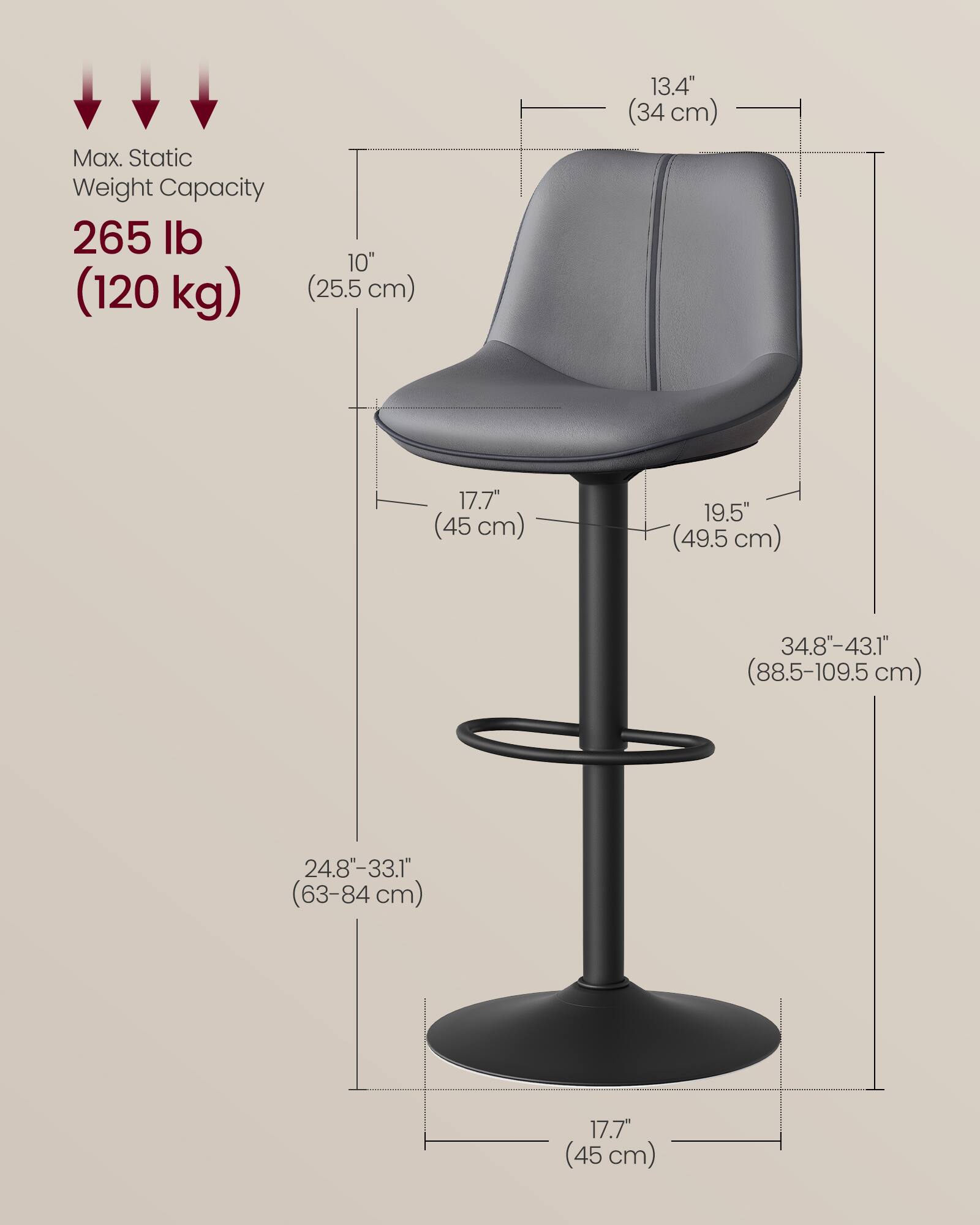Max. Static Weight Capacity: 265 lb (120 kg)

- Seat Height: 10" (25.5 cm)
- Seat Depth: 13.4" (34 cm)
- Seat Width: 17.7" (45 cm)
- Back Height: 19.5" (49.5 cm)
- Overall Height: 34.8"-43.1" (88.5-109.5 cm)
- Base Diameter: 24.8"-33.1" (63-84 cm)
- Base Width: 17.7" (45 cm)