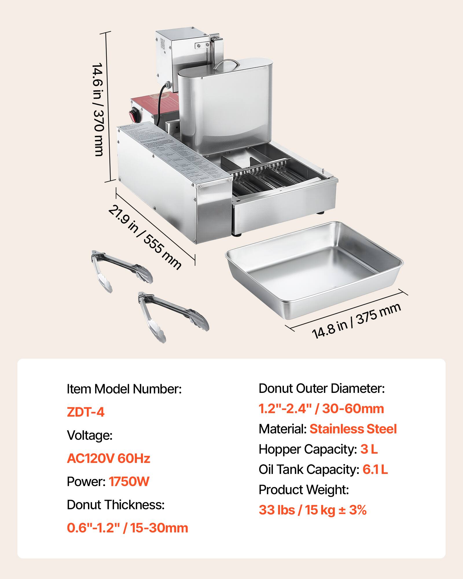 14.6 in / 370 mm  
21.9 in / 555 mm  
375 mm / 14.8 in  

Item Model Number: ZDT-4  
Voltage: AC120V 60Hz  
Power: 1750W  
Donut Thickness: 0.6"-1.2" / 15-30mm  
Donut Outer Diameter: 1.2"-2.4" / 30-60mm  
Material: Stainless Steel  
Hopper Capacity: 3L  
Oil Tank Capacity: 6.1L  
Product Weight: 33 lbs / 15 kg ± 3%