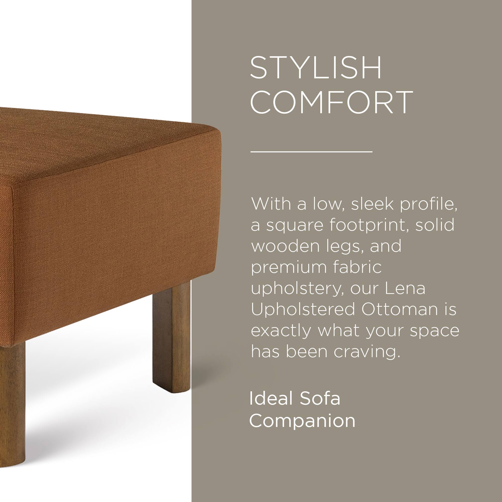 STYLISH COMFORT

With a low, sleek profile, a square footprint, solid wooden legs, and premium fabric upholstery, our Lena Upholstered Ottoman is exactly what your space has been craving.

Ideal Sofa Companion