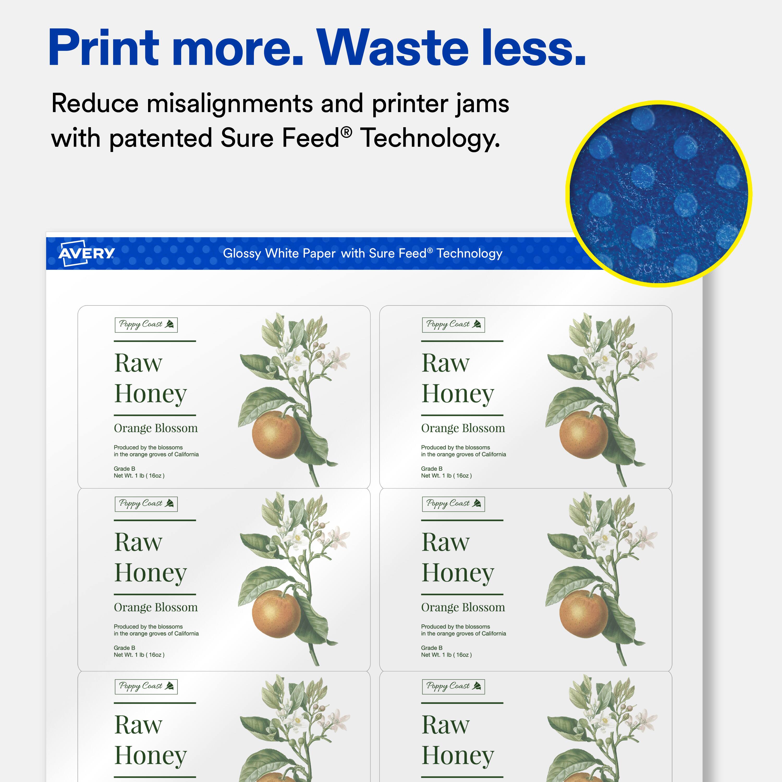 Print more. Waste less.  
Reduce misalignments and printer jams with patented Sure Feed® Technology.  

AVERY Glossy White Paper with Sure Feed® Technology  

Poppy Coast  
Raw Honey  
Orange Blossom  
Produced by the blossoms in the orange groves of California  
Grade B  
Net Wt. 1 lb (16oz)  

Poppy Coast  
Raw Honey  
Orange Blossom  
Produced by the blossoms in the orange groves of California  
Grade B  
Net Wt. 1 lb (16oz)  

Poppy Coast  
Raw Honey  
Orange Blossom  
Produced by the blossoms in the orange groves of California  
Grade B  
Net Wt. 1 lb (16oz)  

Poppy Coast  
Raw Honey  
Orange Blossom  
Produced by the blossoms in the orange groves of California  
Grade B  
Net Wt. 1 lb (16oz)