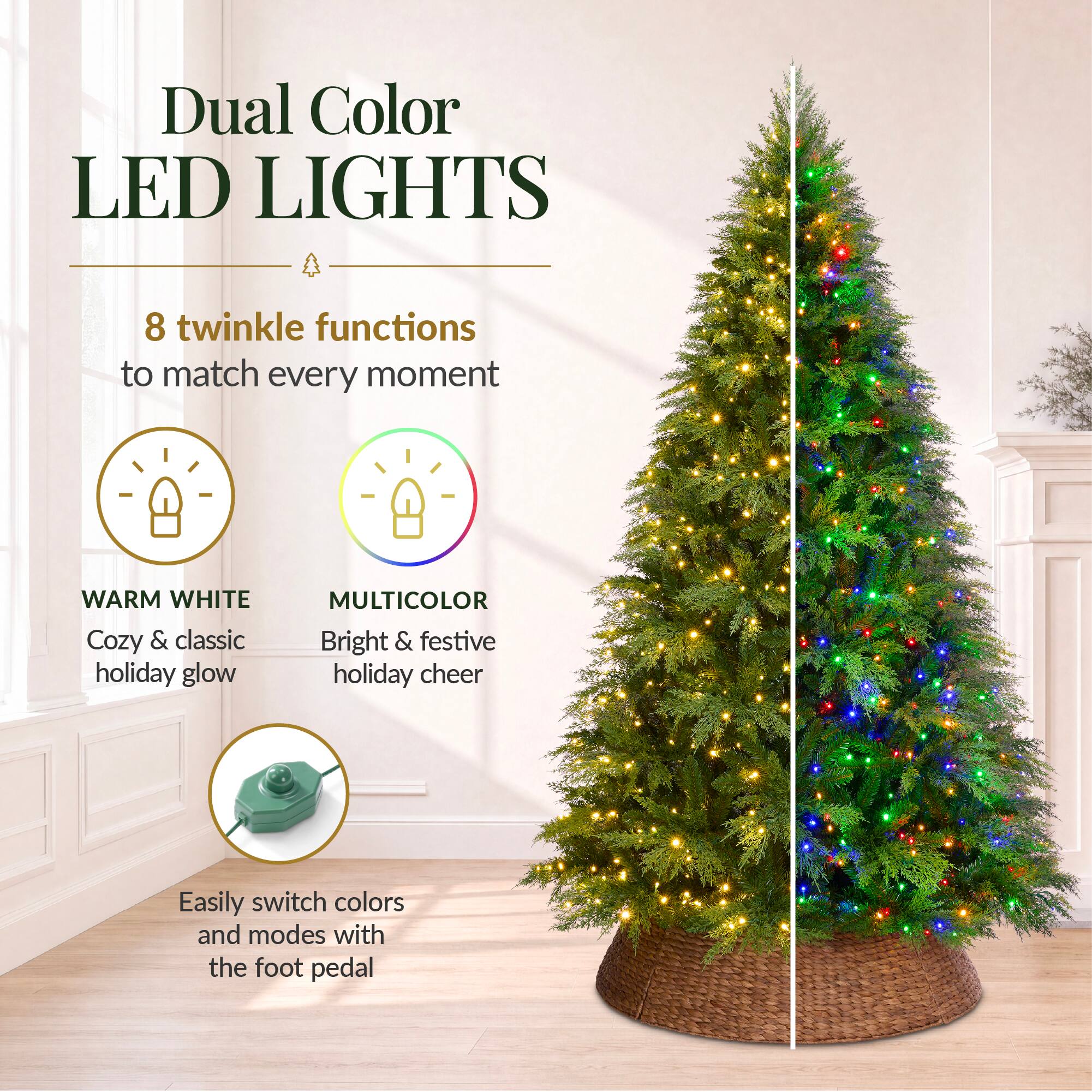 Dual Color LED LIGHTS

8 twinkle functions to match every moment

WARM WHITE Cozy & classic holiday glow

MULTICOLOR Bright & festive holiday cheer

Easily switch colors and modes with the foot pedal