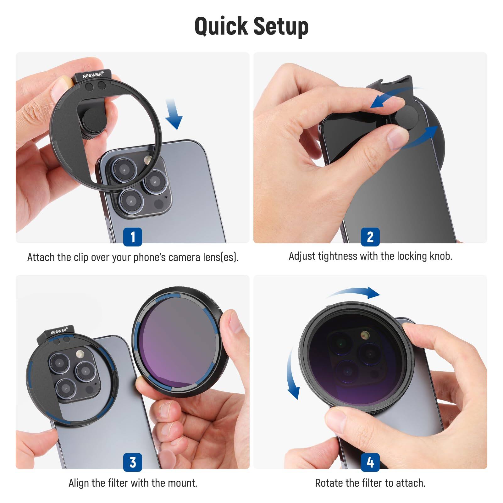 Quick Setup

1. Attach the clip over your phone's camera lens(es).
2. Adjust tightness with the locking knob.
3. Align the filter with the mount.
4. Rotate the filter to attach.