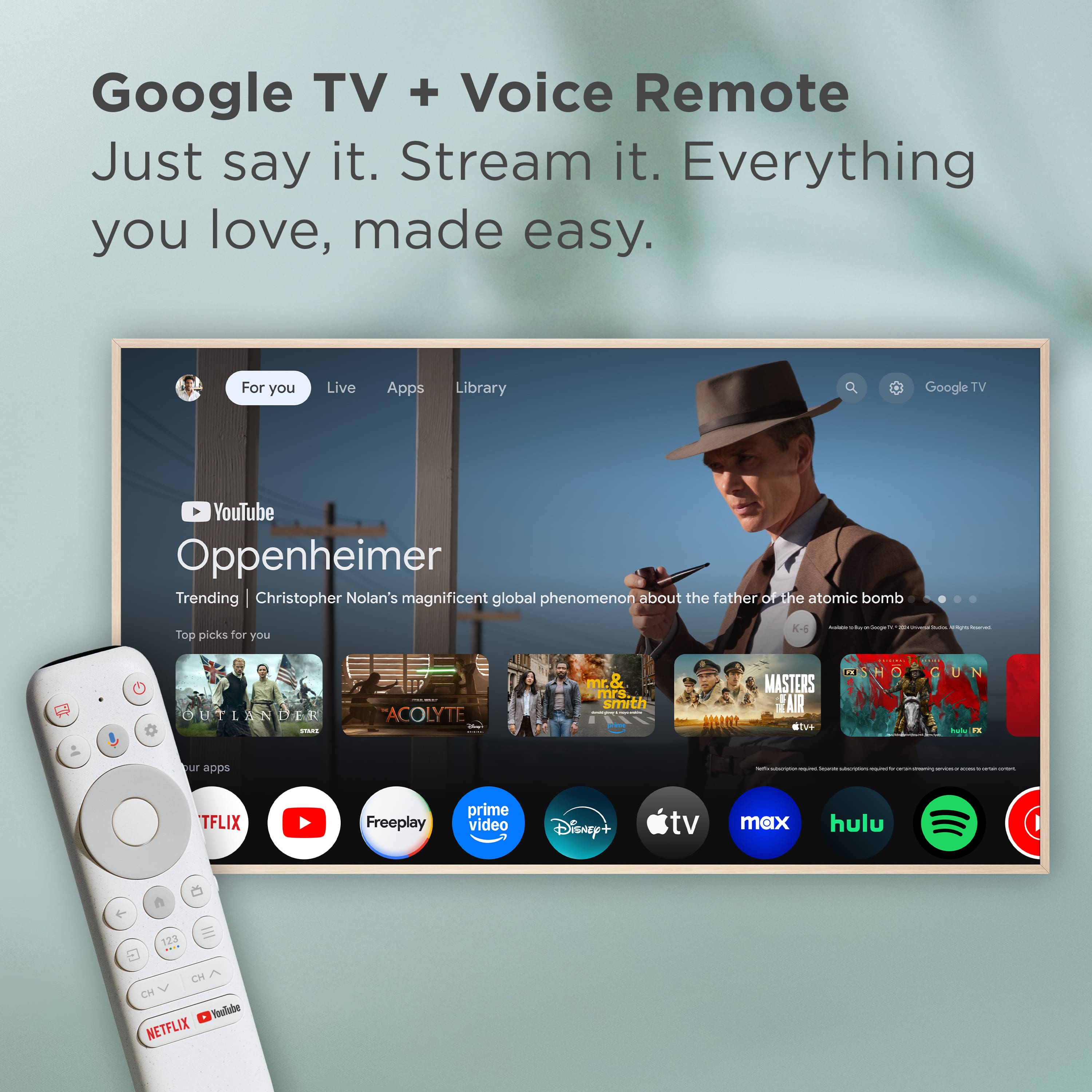 Google TV + Voice Remote: Just say it. Stream it. Everything you love, made easy. For you: Live Apps Library, Google TV, YouTube, Oppenheimer, Trending, Christopher Nolan's magnificent global phenomenon about the father of he atomic bomb, Top picks for you: K-4, The Umbrella Academy, Mr. & Mrs. Smith, Masters of the Air, The Mandalorian, The Boys, and more.