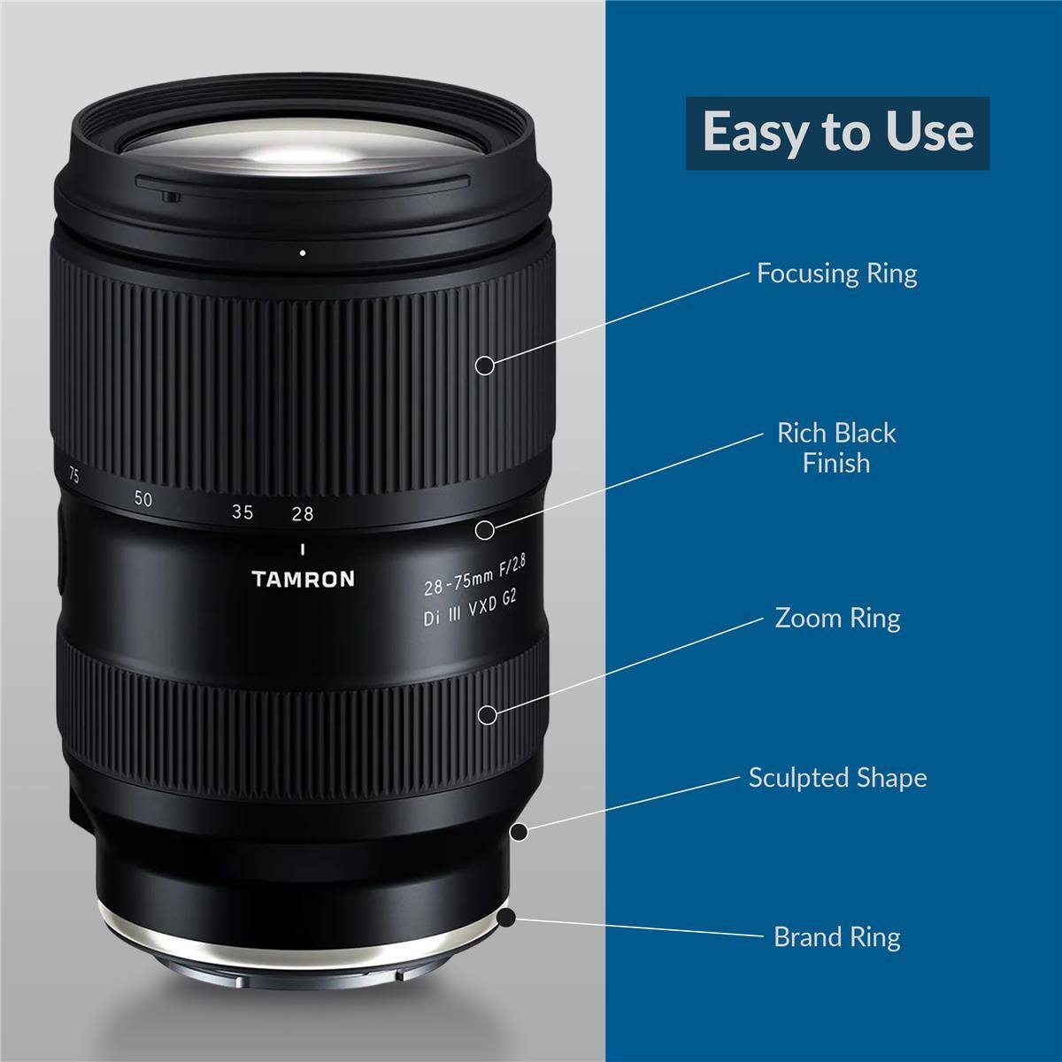 Easy to Use  
Focusing Ring  
75 50 35 28  
Rich Black Finish  
TAMRON F/2.8 28-75mm G2 III VXD Di  
Zoom Ring  
Sculpted Shape  
Brand Ring