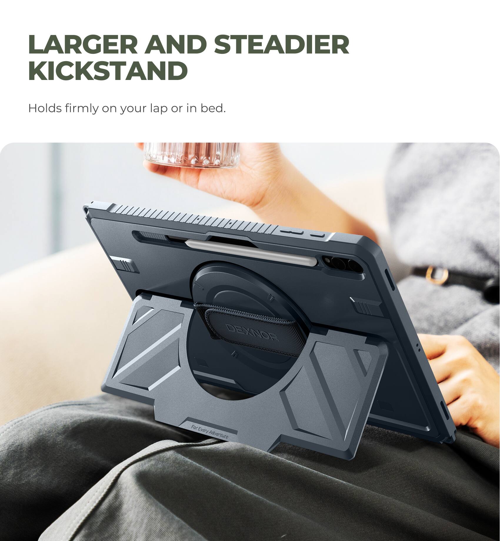 LARGER AND STEADIER KICKSTAND  
Holds firmly on your lap or in bed.  

DEXNOR  
For Every Adventure
