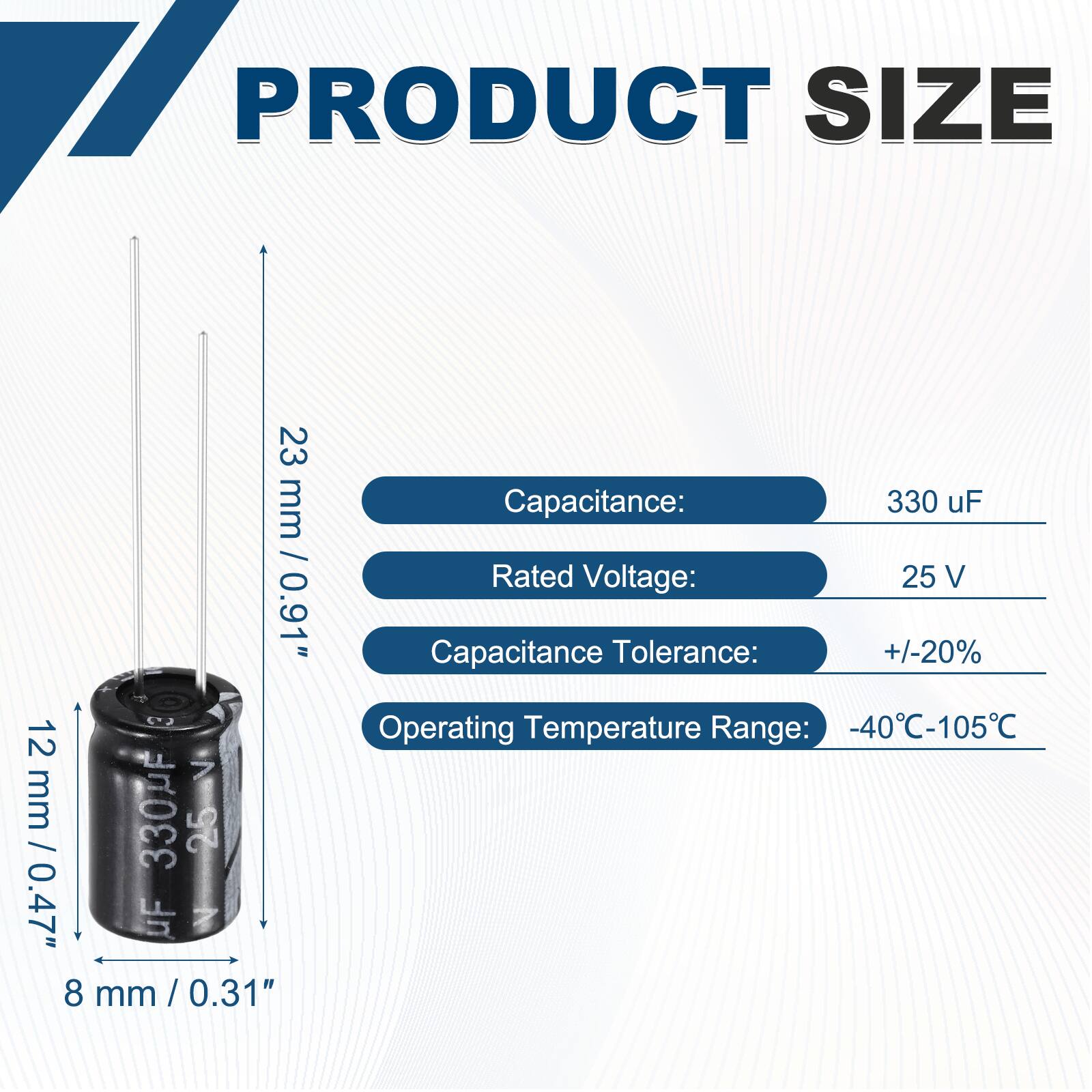 PRODUCT SIZE  
23 mm / 0.91"  
12 mm / 0.47"  
8 mm / 0.31"  

Capacitance: 330 uF  
Rated Voltage: 25 V  
Capacitance Tolerance: +/-20%  
Operating Temperature Range: -40°C-105°C