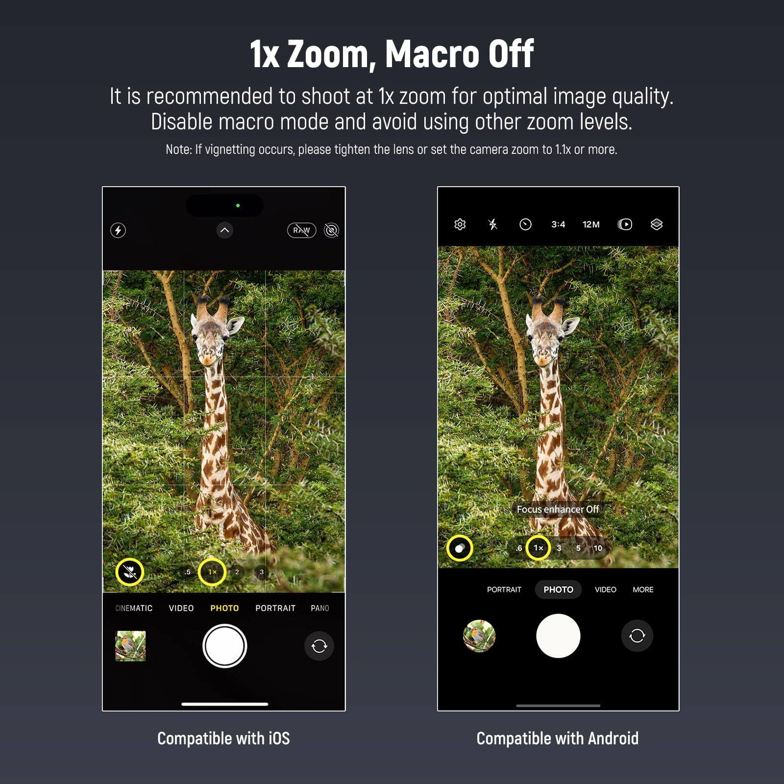 1x Zoom, Macro Off

It is recommended to shoot at 1x zoom for optimal image quality. Disable macro mode and avoid using other zoom levels.

Note: If vignetting occurs, please tighten the lens or set the camera zoom to 1.1x or more.

Focus enhancer Off

Compatible with iOS

Compatible with Android