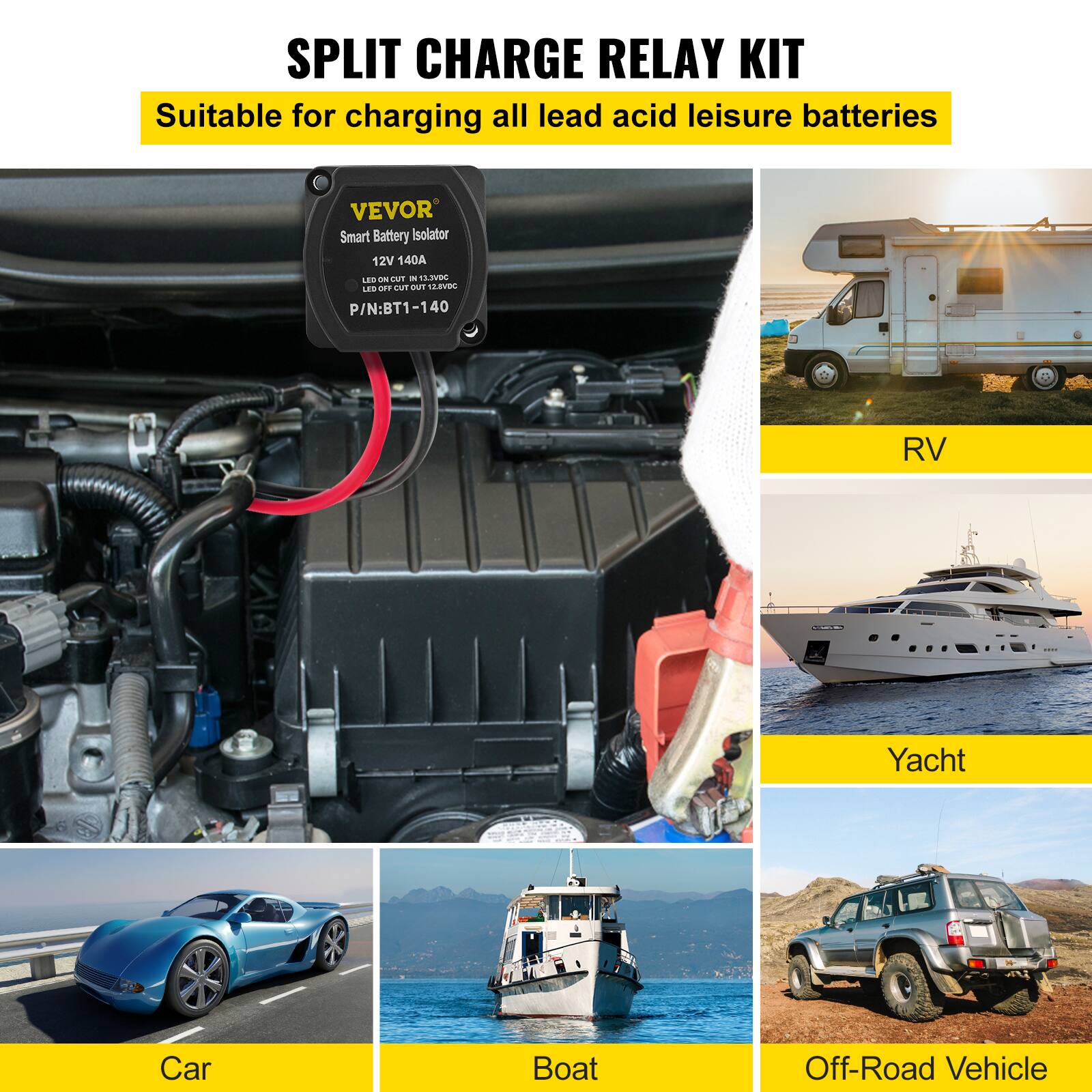 SPLIT CHARGE RELAY KIT  
Suitable for charging all lead acid leisure batteries  

VEVOR Smart Battery Isolator  
12V 140A  
LED ON CUT IN 12.4V  
LED OFF CUT OUT 13.8V  
P/N: BT1-140  

RV  
Car  
Boat  
Yacht  
Off-Road Vehicle