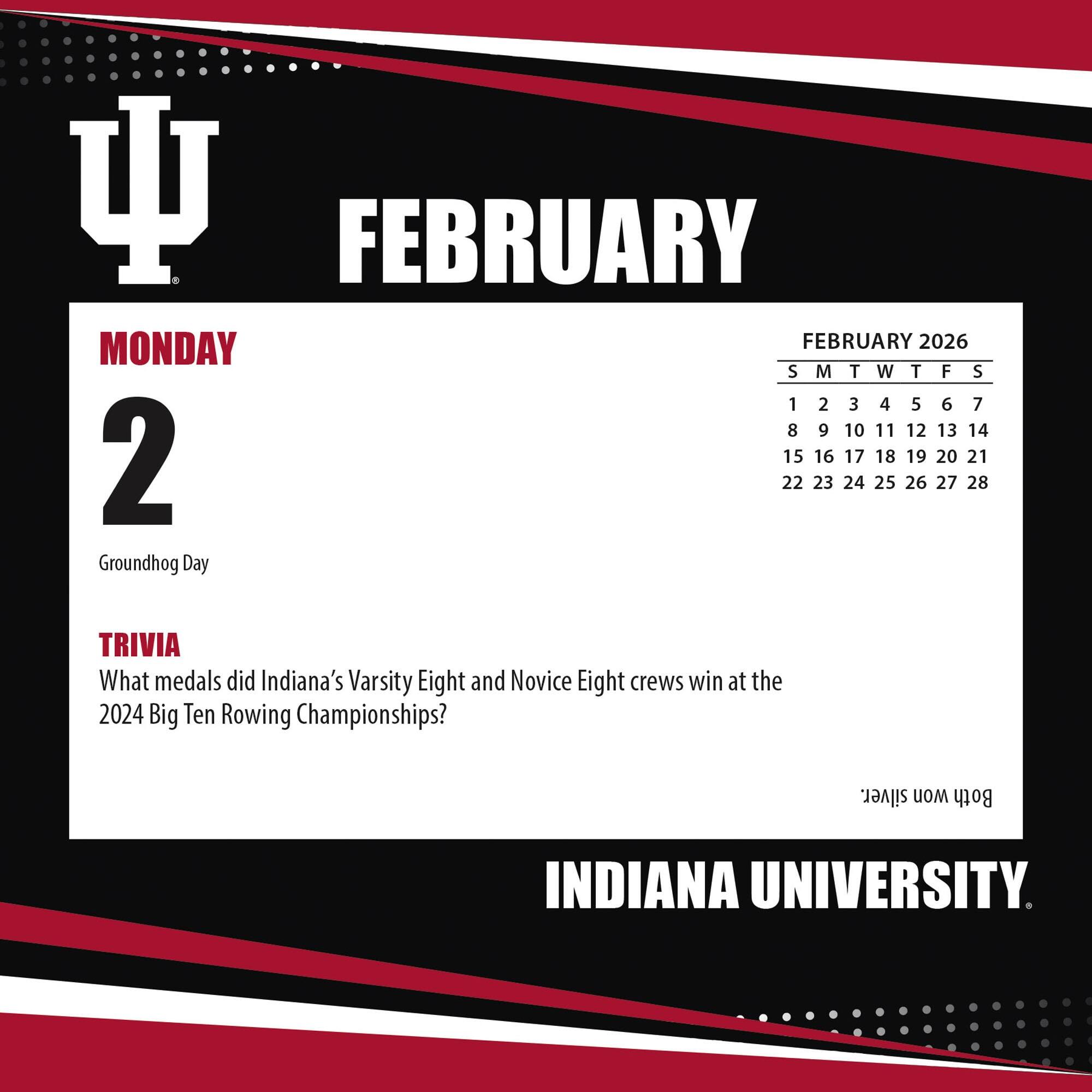 FEBRUARY

MONDAY 2

Groundhog Day

TRIVIA

What medals did Indiana's Varsity Eight and Novice Eight crews win at the 2024 Big Ten Rowing Championships?

FEBRUARY 2026

S M T W T F S

1 2 3 4 5 6 7

8 9 10 11 12 13 14

15 16 17 18 19 20 21

22 23 24 25 26 27 28

INDIANA UNIVERSITY
