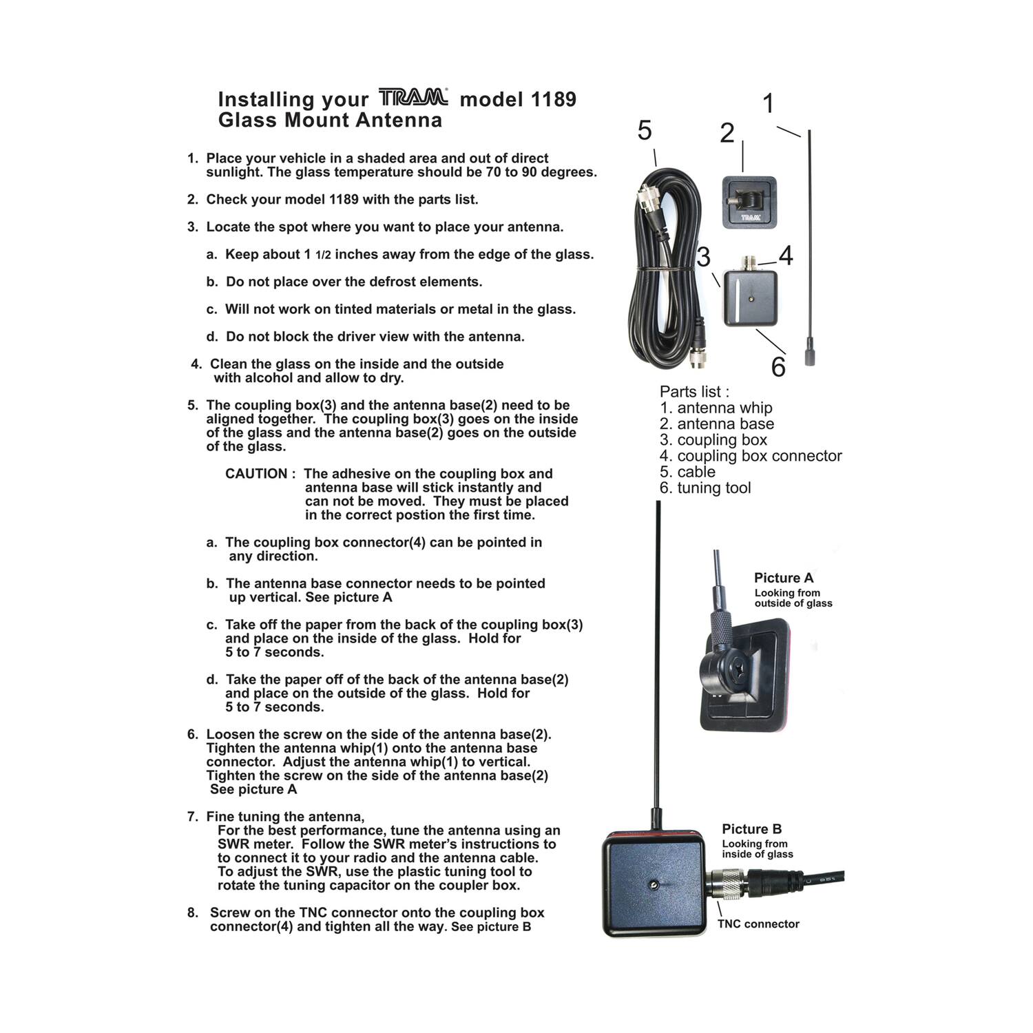 **Installing your TRAM model 1189 Glass Mount Antenna**

1. Place your vehicle in a shaded area and out of direct sunlight. The glass temperature should be 70 to 90 degrees.

2. Check your model 1189 with the parts list.

3. Locate the spot where you want to place your antenna.
   a. Keep about 1 1/2 inches away from the edge of the glass.
   b. Do not place over the defrost elements.
   c. Will not work on tinted materials or metal in the glass.
   d. Do not block the driver view with the antenna.

4. Clean the glass on the inside and the outside with alcohol and allow to dry.

5. The coupling box(3) and the antenna base(2) need to be aligned together. The coupling box(3) goes inside the glass and the antenna base(2) goes on the outside of the glass.

   **CAUTION**: The adhesive on the coupling box and antenna base will stick instantly. They must be placed in the correct position the first time.

   a. The coupling box connector(4) can be pointed in any direction.
   b. The antenna base connector needs to be pointed