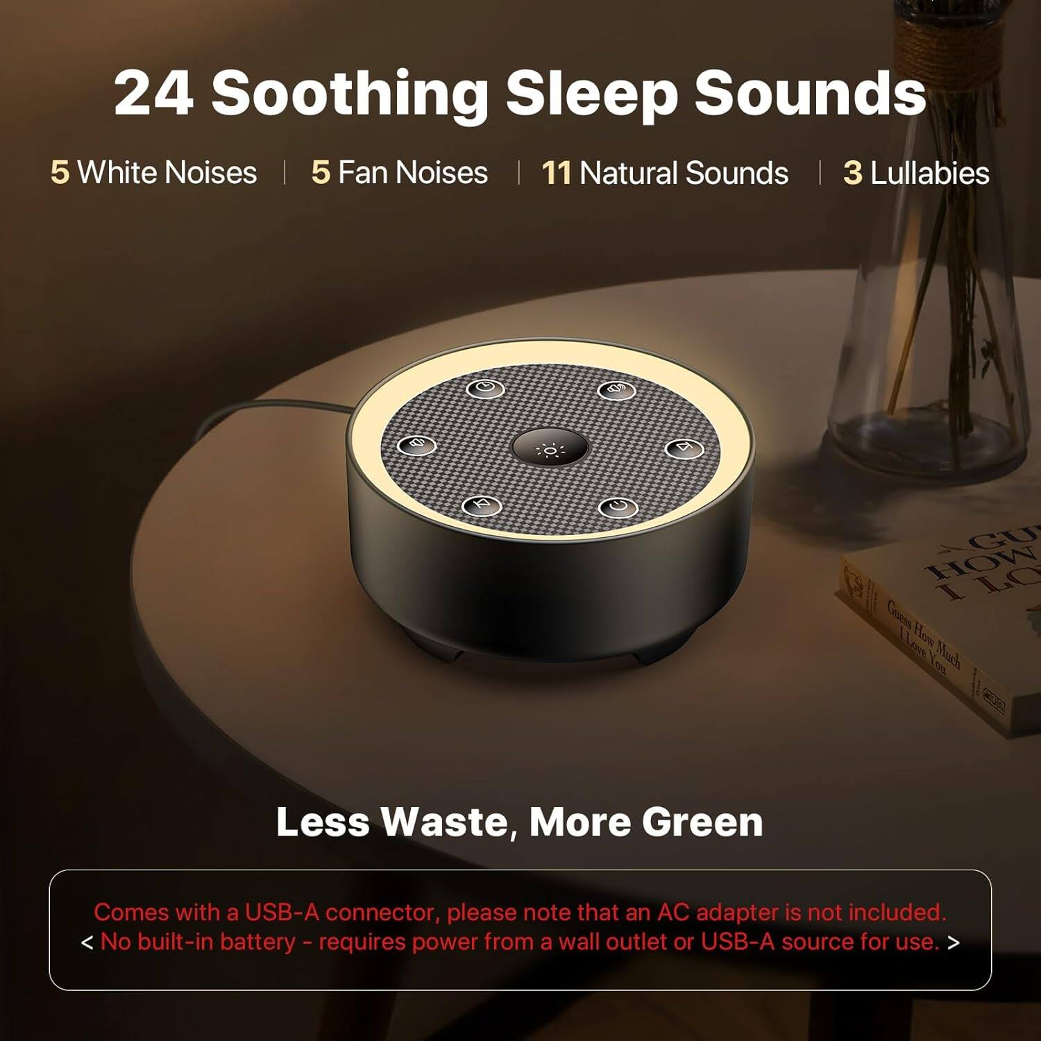 24 Soothing Sleep Sounds  
5 White Noises | 5 Fan Noises | 11 Natural Sounds | 3 Lullabies  

Less Waste, More Green  
Comes with a USB-A connector, please note that an AC adapter is not included.  
No built-in battery - requires power from a wall outlet or USB-A source for use.