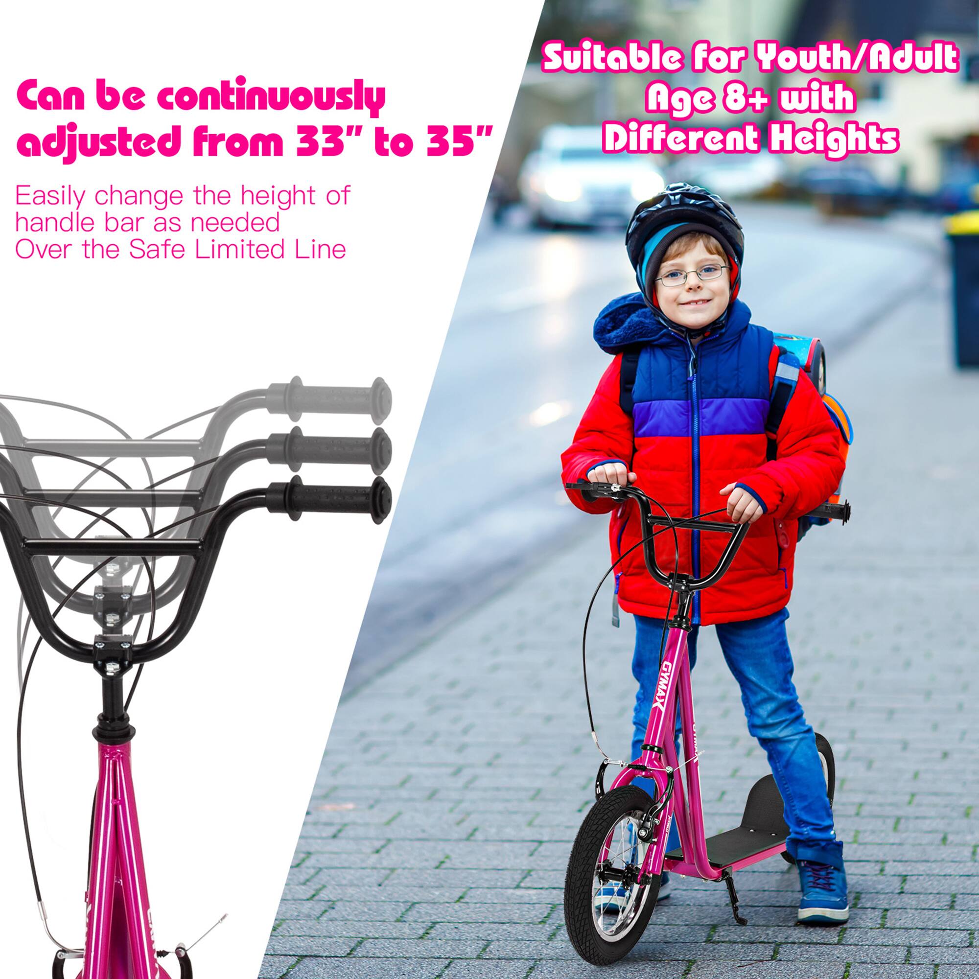 Suitable for Youth/Adult  
Age 8+ with Different Heights  

Can be continuously adjusted from 33" to 35"  
Easily change the height of handle bar as needed  
Over the Safe Limited Line