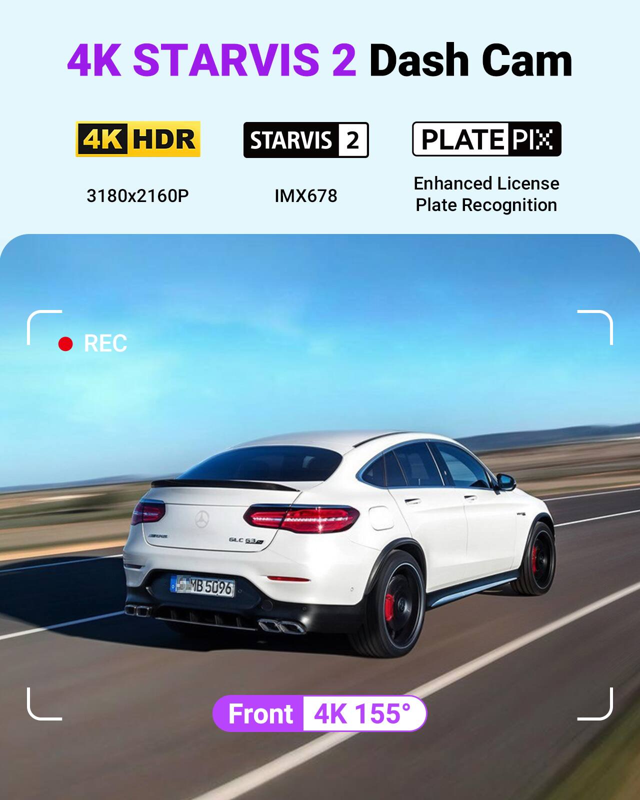 4K STARVIS 2 Dash Cam  
4K HDR  
STARVIS 2  
PLATE PIX  
3180x2160P  
IMX678  
Enhanced License Plate Recognition  
REC  
BLC S 1 MB  
B5096  
Front  
4K 155°