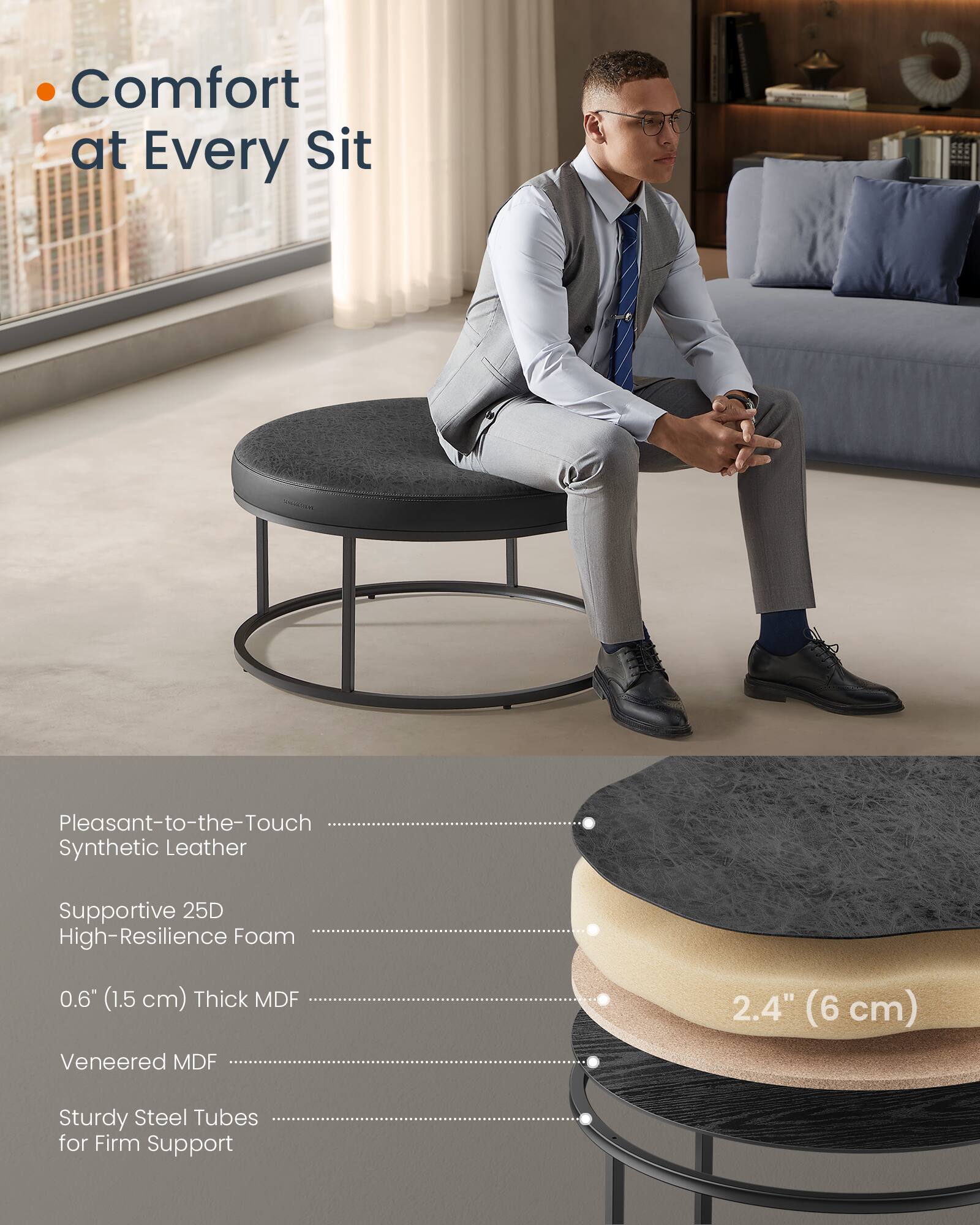 - Comfort at Every Sit

- Pleasant-to-the-Touch Synthetic Leather
- Supportive 25D High-Resilience Foam
- 0.6" (1.5 cm) Thick MDF
- Veneered MDF
- Sturdy Steel Tubes for Firm Support

- 2.4" (6 cm)