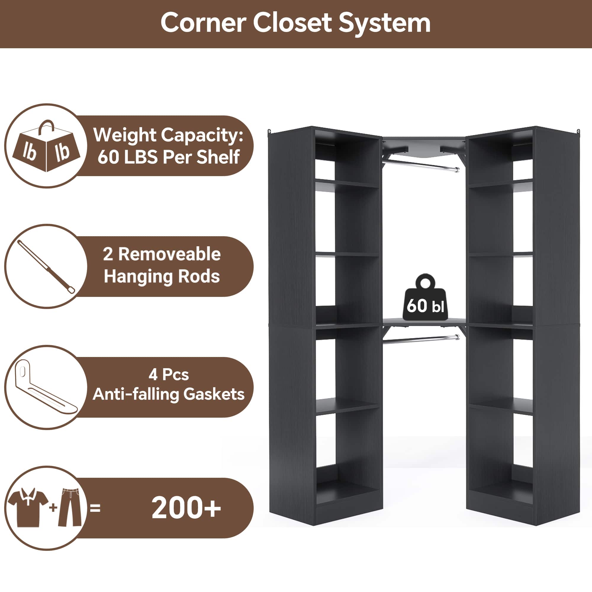 Corner Closet System
- Weight Capacity: 60 LBS Per Shelf
- 2 Removable Hanging Rods
- 4 Pcs Anti-falling Gaskets
- 200+