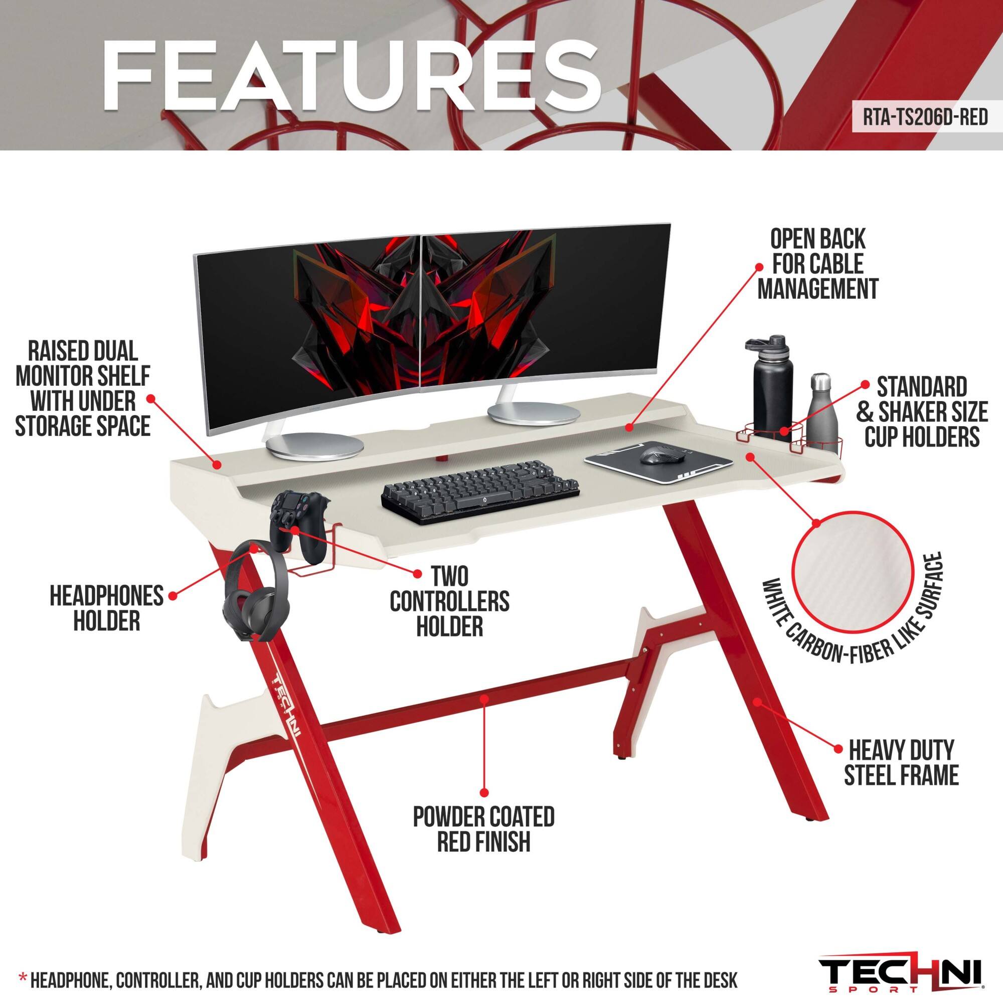 **FEATURES**

- **RAISED DUAL MONITOR SHELF WITH UNDER STORAGE SPACE**
- **OPEN BACK FOR CABLE MANAGEMENT**
- **HEADPHONES HOLDER**
- **TWO CONTROLLERS HOLDER**
- **STANDARD & SHAKER SIZE CUP HOLDERS**
- **HEAVY DUTY STEEL FRAME**
- **POWDER COATED RED FINISH**
- **WHITE SURFACE CARBON-FIBER LIKE**
- **HEADPHONE, CONTROLLER, AND CUP HOLDERS CAN BE PLACED ON EITHER THE LEFT OR RIGHT SIDE OF THE DESK**

**RTA-TS206D-RED**