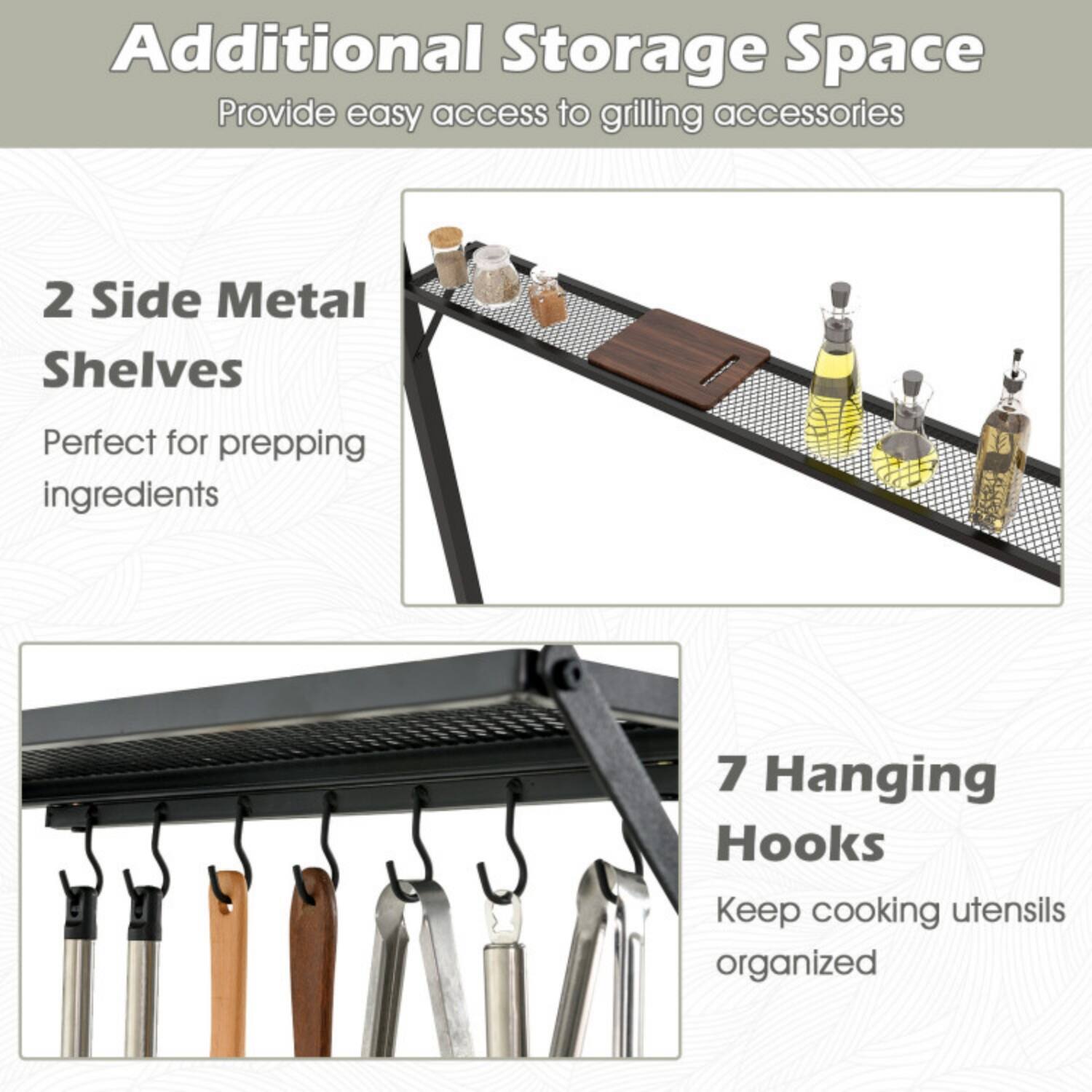 Additional Storage Space  
Provide easy access to grilling accessories  

2 Side Metal Shelves  
Perfect for prepping ingredients  

7 Hanging Hooks  
Keep cooking utensils organized