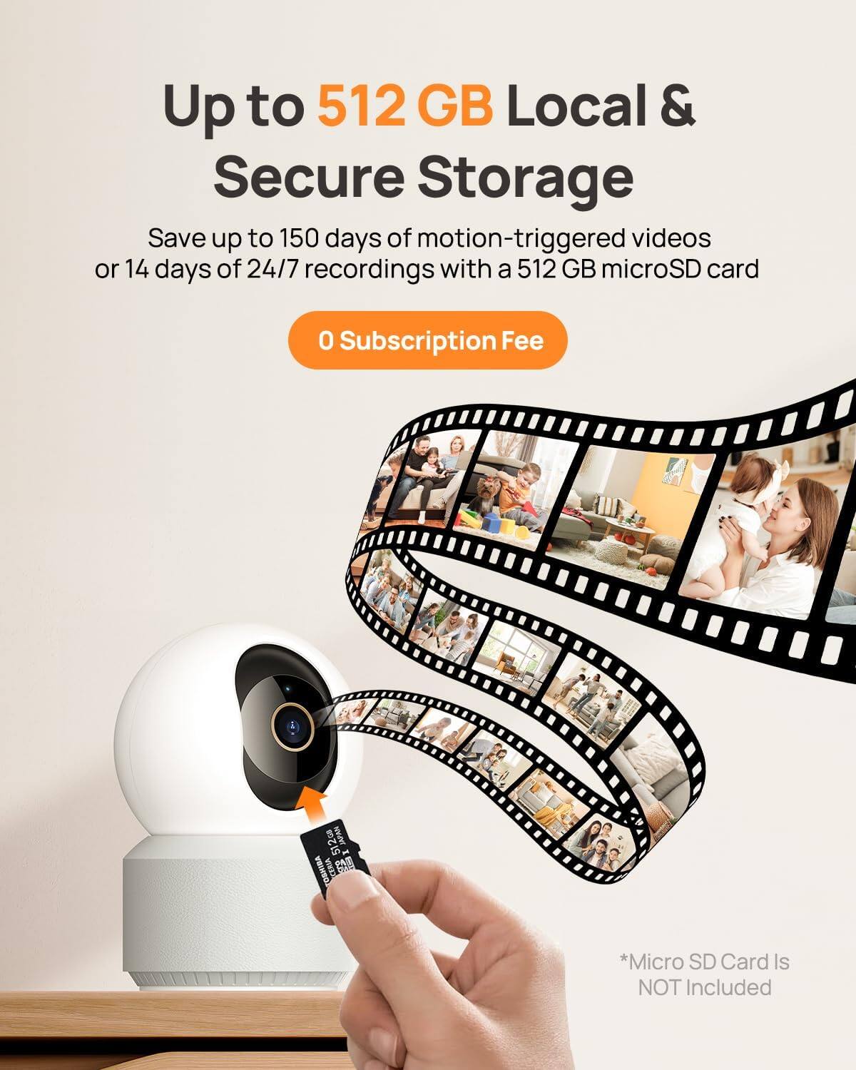 Up to 512 GB Local & Secure Storage

Save up to 150 days of motion-triggered videos or 14 days of 24/7 recordings with a 512 GB microSD card

0 Subscription Fee

*Micro SD Card Is NOT Included