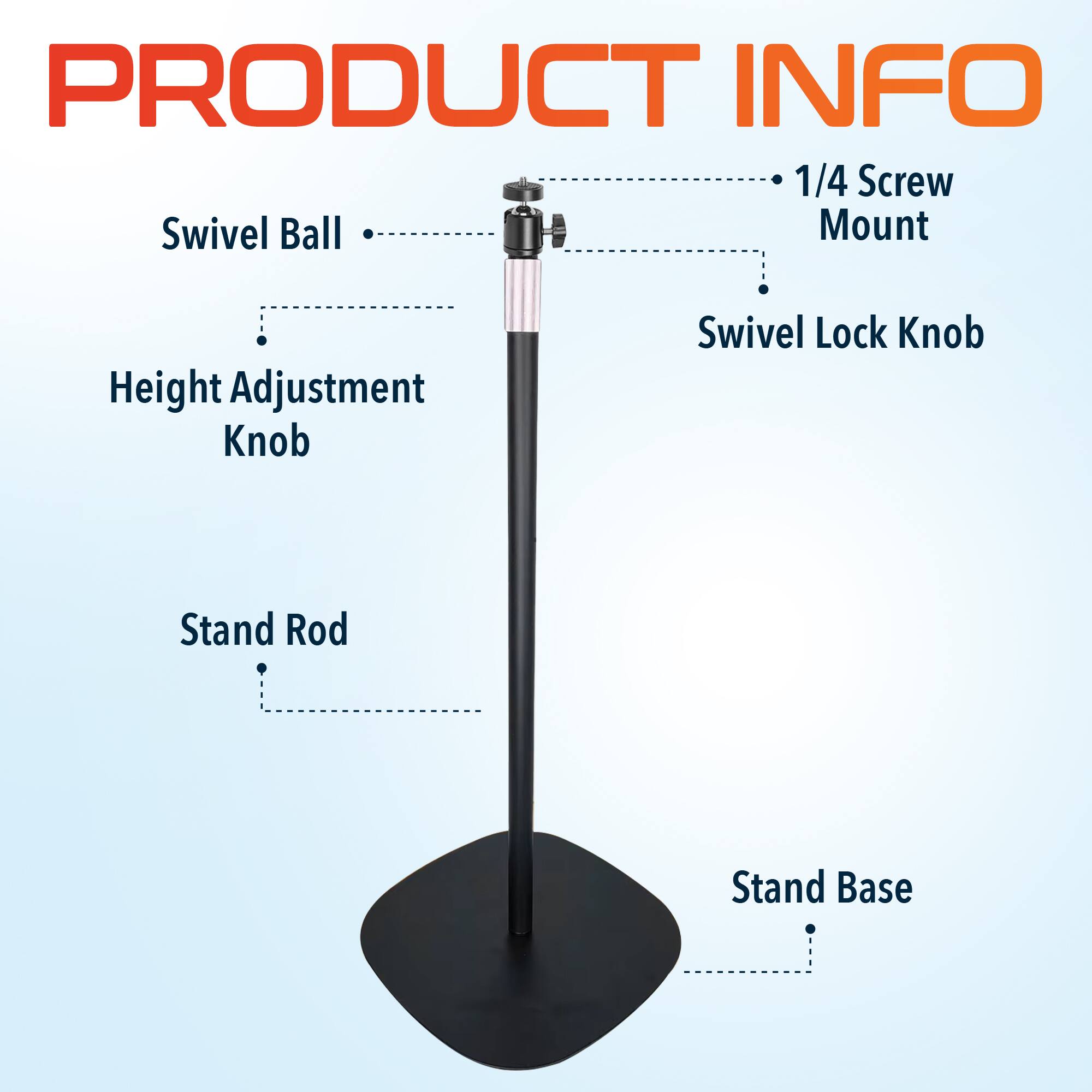 PRODUCT INFO
1/4 Screw Mount
Swivel Ball
Height Adjustment Knob
Swivel Lock Knob
Stand Rod
Stand Base