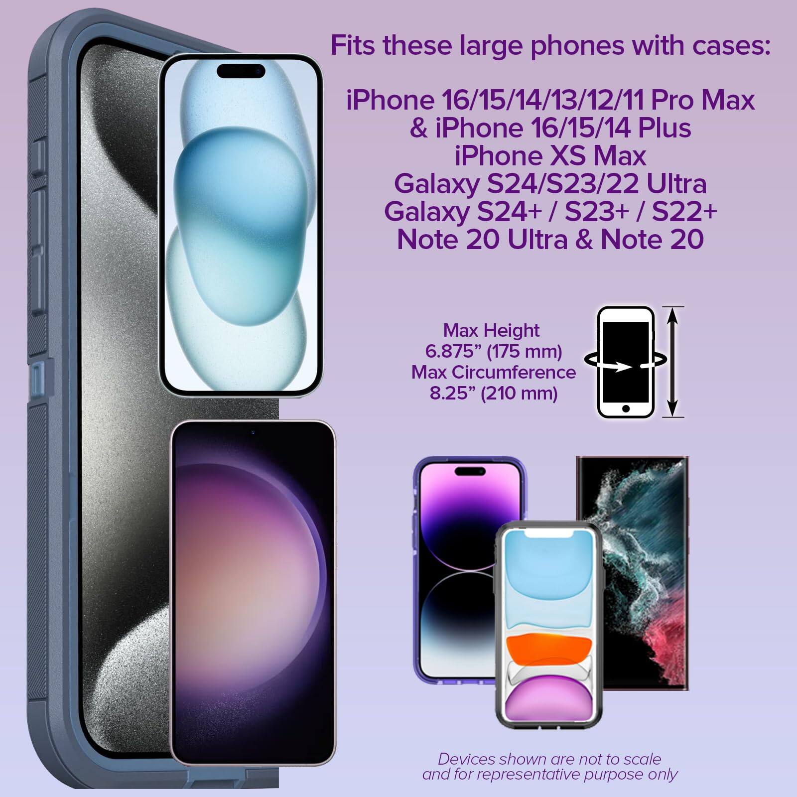 Fits these large phones with cases:

- iPhone 16/15/14/13/12/11 Pro Max
- iPhone 16/15/14 Plus
- iPhone XS Max
- Galaxy S24/S23/22 Ultra
- Galaxy S24+/S23+/S22+
- Note 20 Ultra & Note 20

Max Height: 6.875" (175 mm)
Max Circumference: 8.25" (210 mm)

Devices shown are not to scale and for representative purpose only.