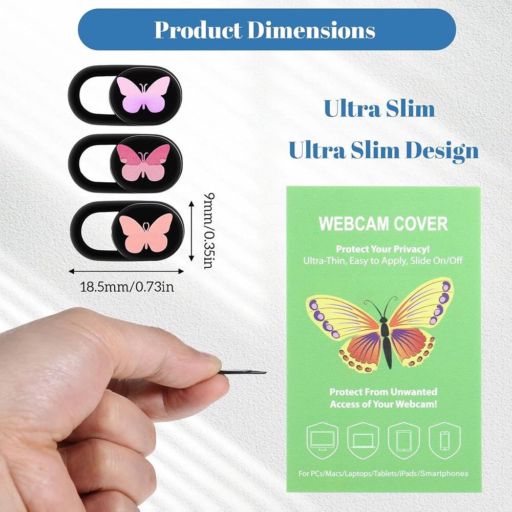 Product Dimensions  
Ultra Slim  
9mm/0.35in  
18.5mm/0.73in  

Ultra Slim Design  

WEBCAM COVER  
Protect Your Privacy!  
Ultra-Thin, Easy to Apply, Slide On/Off  
Protect From Unwanted Access of Your Webcam!  
For PCs/Macs/Laptops/Tablets/iPads/Smartphones