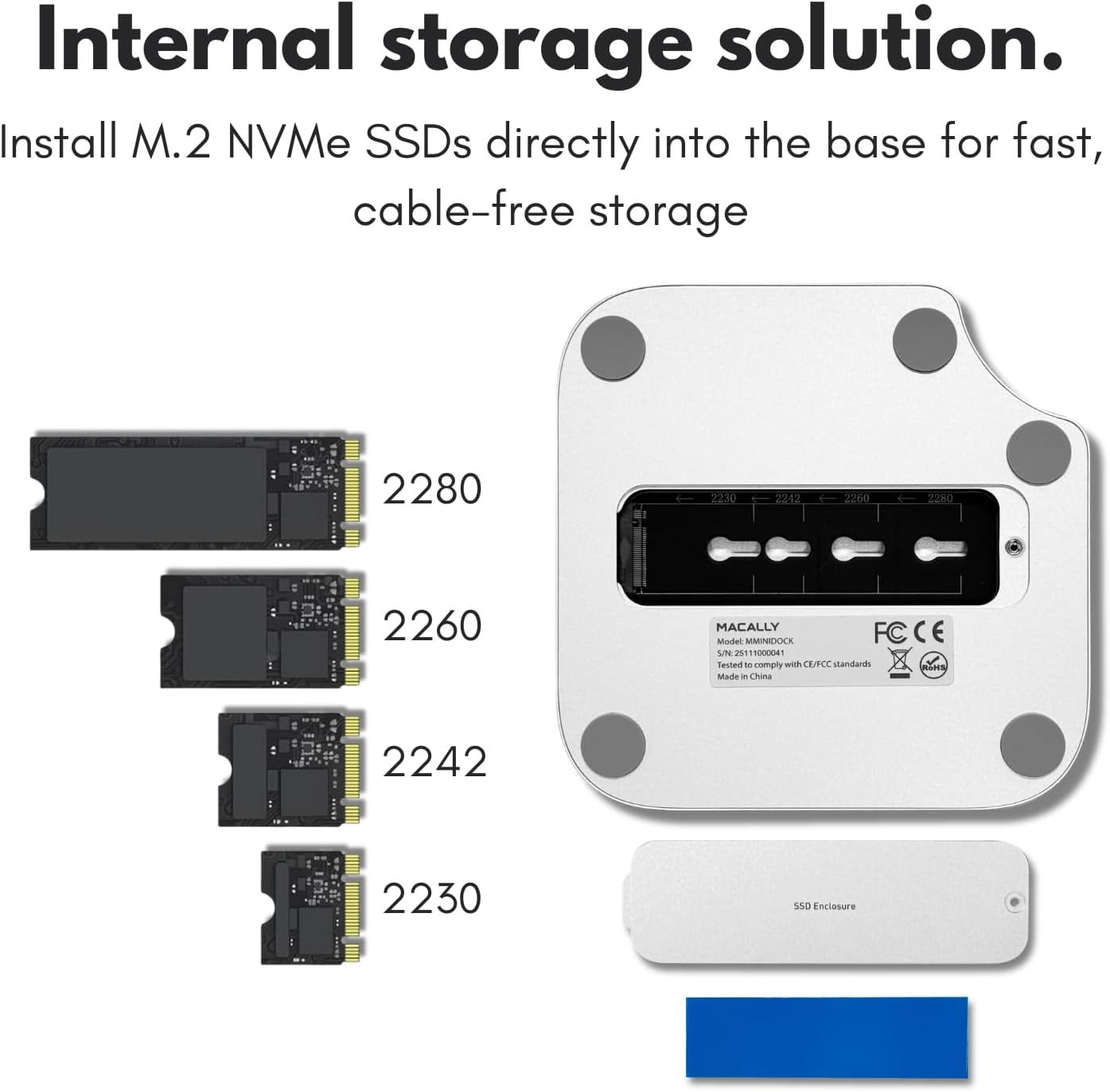 Internal storage solution.  
Install M.2 NVMe SSDs directly into the base for fast, cable-free storage  

2280  
2260  
2242  
2230  

MACALLY  
Model: MMMINIDOCK  
FC CE  
Testen to comply with CE standards  
Made in China  

SSD Enclosure