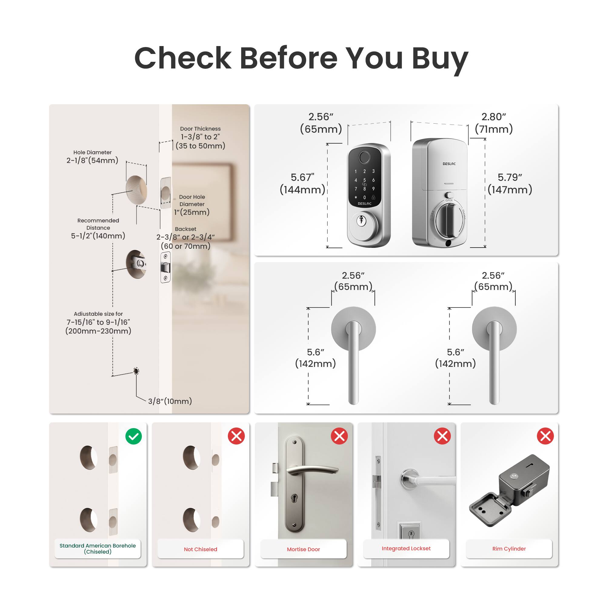 Check Before You Buy

- Hole Diameter: 2-1/8" (54mm)
- Recommended Distance: 5-1/2" (140mm)
- Door Thickness: 1-3/8" to 2" (35 to 50mm)
- Door Hole Diameter: 1" (25mm)
- Backset: 2-3/8" or 2-3/4" (60 or 70mm)
- Adjustable size for 7-15/16 to 9-1/16" (200mm-230mm)
- 3/8" (10mm)

- 2.56" (65mm) - 5.67" (144mm)
- 2.80" (71mm) - 5.79" (147mm)
- 2.56" (65mm) - 5.6" (142mm)

- Standard American Borehole (Chiseled)
- Not Chiseled
- Mortise Door
- Integrated Lockset
- Rim Cylinder