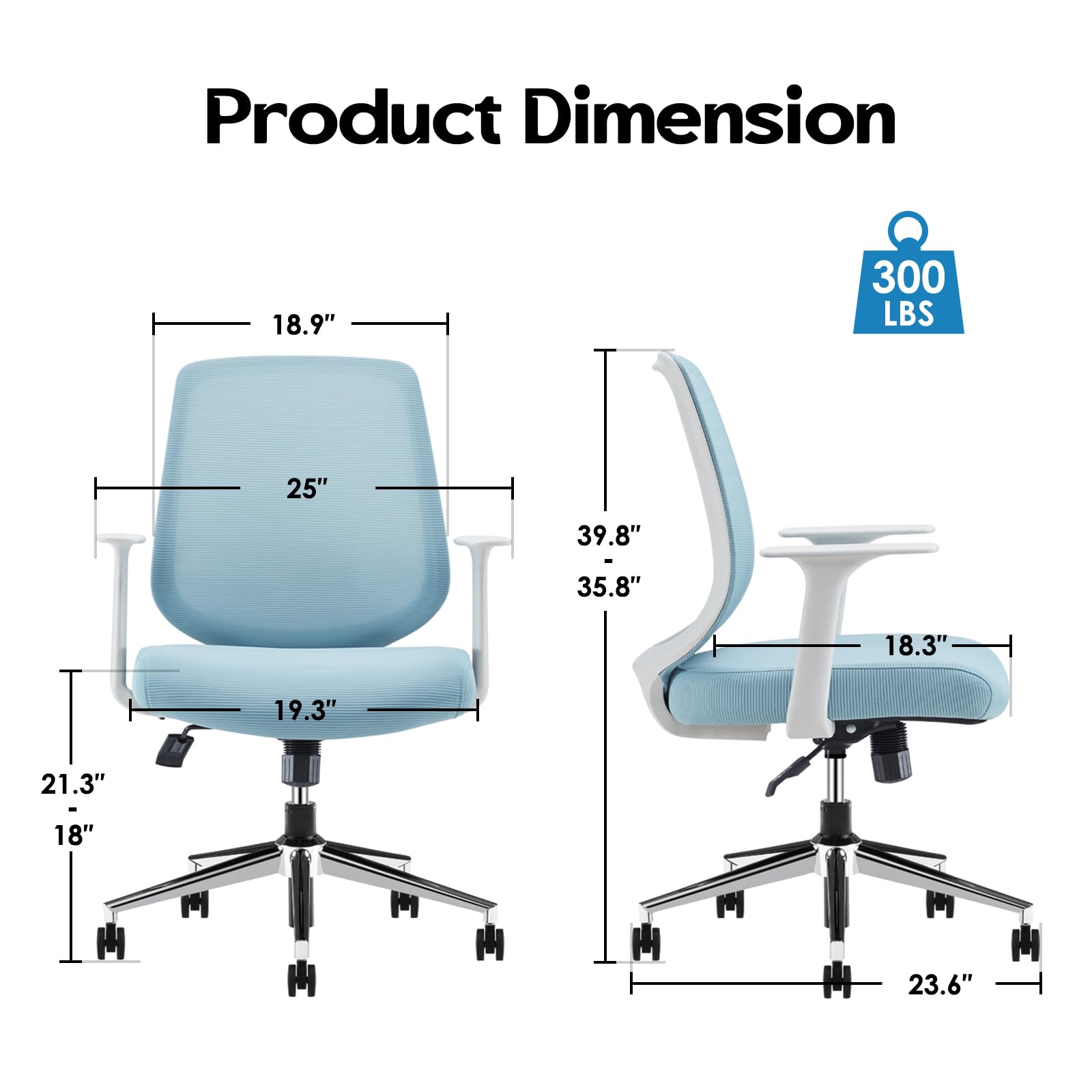 Product Dimension  
18.9" x 25" x 19.3" x 21.3" x 18"  
39.8" x 35.8" x 18.3" x 23.6"  
300 LBS